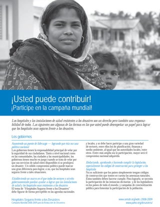 ¡Usted puede contribuir! 
¡Participe en la campaña mundial! 
Los hospitales y las instalaciones de salud resistentes a los desastres son un derecho pero también una responsa-bilidad 
de todos. Las siguientes son algunas de las formas en las que usted puede desempeñar un papel para lograr 
que los hospitales sean seguros frente a los desastres. 
Los gobiernos 
Asumiendo un puesto de liderazgo — logrando que ésta sea una 
política nacional 
Los gobiernos tienen la responsabilidad principal de velar por 
la seguridad de sus ciudadanos. Tanto a nivel nacional como 
en las comunidades, las ciudades y las municipalidades, los 
gobiernos tienen mucho en juego cuando se trata de velar por 
que sus servicios de salud estén disponibles si se produjera 
un desastre. Un sólido compromiso político puede marcar 
una gran diferencia para lograr, o no, que los hospitales sean 
seguros frente a tales situaciones. 
Estableciendo un marco en el que todos los sectores y niveles 
gubernamentales puedan ayudar a lograr que las instalaciones 
de salud y los hospitales sean resistentes a los desastres 
El tema de “Hospitales Seguros frente a los Desastres” 
debe figurar de forma perceptible en las agendas nacionales 
y locales, y se debe hacer partícipe a una gran variedad 
de sectores, entre ellos los de planificación, finanzas y 
medio ambiente, al igual que las autoridades locales, entre 
otros. Entre más amplia sea la participación, mayor será el 
compromiso nacional adquirido. 
Redactando, aprobando y haciendo cumplir la legislación, 
especialmente los códigos de construcción para proteger a los 
hospitales 
No es suficiente que los países simplemente tengan códigos 
de construcción que tomen en cuenta las amenazas naturales. 
Éstos también deben hacerse cumplir. Para lograrlo, se necesita 
la participación de las instancias decisorias y de los legisladores 
en los países de todo el mundo, y campañas de concientización 
pública para fomentar la participación de la población. 
Hospitales Seguros frente a los Desastres 
Campaña Mundial 2008-2009 para la Reducción de Desastres 
www.unisdr.org/wdrc-2008-2009 
www.paho.org/desastres/ 
 