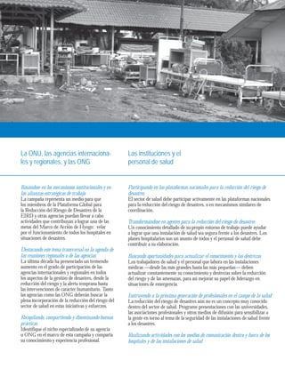 La ONU, las agencias internaciona-les 
y regionales, y las ONG 
Las instituciones y el 
personal de salud 
Basándose en los mecanismos institucionales y en 
las alianzas estratégicas de trabajo 
La campaña representa un medio para que 
los miembros de la Plataforma Global para 
la Reducción del Riesgo de Desastres de la 
EIRD y otras agencias puedan llevar a cabo 
actividades que contribuyan a lograr una de las 
metas del Marco de Acción de Hyogo: velar 
por el funcionamiento de todos los hospitales en 
situaciones de desastres. 
Destacando este tema transversal en la agenda de 
las reuniones regionales o de las agencias 
La última década ha presenciado un tremendo 
aumento en el grado de participación de las 
agencias internacionales y regionales en todos 
los aspectos de la gestión de desastres, desde la 
reducción del riesgo y la alerta temprana hasta 
las intervenciones de carácter humanitario. Tanto 
las agencias como las ONG deberán buscar la 
plena incorporación de la reducción del riesgo del 
sector de salud en estas iniciativas y esfuerzos. 
Recopilando, compartiendo y diseminando buenas 
prácticas 
Identifique el nicho especializado de su agencia 
u ONG en el marco de esta campaña y comparta 
su conocimiento y experiencia profesional. 
Participando en las plataformas nacionales para la reducción del riesgo de 
desastres 
El sector de salud debe participar activamente en las plataformas nacionales 
para la reducción del riesgo de desastres, o en mecanismos similares de 
coordinación. 
Transformándose en agentes para la reducción del riesgo de desastres 
Un conocimiento detallado de su propio entorno de trabajo puede ayudar 
a lograr que una instalación de salud sea segura frente a los desastres. Los 
planes hospitalarios son un asunto de todos y el personal de salud debe 
contribuir a su elaboración. 
Buscando oportunidades para actualizar el conocimiento y las destrezas 
Los trabajadores de salud y el personal que labora en las instalaciones 
médicas —desde las más grandes hasta las más pequeñas— deben 
actualizar constantemente su conocimiento y destrezas sobre la reducción 
del riesgo y de las amenazas, para así mejorar su papel de liderazgo en 
situaciones de emergencia. 
Instruyendo a la próxima generación de profesionales en el campo de la salud 
La reducción del riesgo de desastres aún no es un concepto muy conocido 
dentro del sector de salud. Programe presentaciones con las universidades, 
las asociaciones profesionales y otros medios de difusión para sensibilizar a 
la gente en torno al tema de la seguridad de las instalaciones de salud frente 
a los desastres. 
Realizando actividades con los medios de comunicación dentro y fuera de los 
hospitales y de las instalaciones de salud 
 
