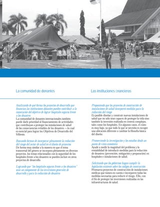 La comunidad de donantes Las instituciones fi nancieras 
Analizando de qué forma los proyectos de desarrollo que 
financian las instituciones donantes pueden contribuir a la 
consecución del objetivo de lograr hospitales seguros frente 
a los desastres 
La comunidad de donantes internacionales también 
puede darle prioridad al financiamiento de actividades 
que contribuyan a proteger las instalaciones de salud 
de las consecuencias evitables de los desastres —lo cual 
es esencial para lograr los Objetivos de Desarrollo del 
Milenio. 
Buscando formas de incorporar plenamente la reducción 
del riesgo del sector de salud en el diseño de proyectos 
De forma muy similar a la manera en que el tema 
transversal del género se incorpora plenamente en diversos 
proyectos, los temas relacionados con la seguridad de los 
hospitales frente a los desastres se pueden incluir en otros 
proyectos de desarrollo. 
Logrando que “los hospitales seguros frente a los desastres” 
sean un componente de las inversiones generales de 
desarrollo y para la reducción de desastres 
Proponiendo que los proyectos de construcción de 
instalaciones de salud incorporen medidas para la 
reducción del riesgo 
Es posible diseñar y construir nuevas instalaciones de 
salud que no sólo sean capaces de proteger la vida sino 
también la inversión realizada en centros complejos, 
tales como los hospitales. En algunos casos, el costo 
es muy bajo, ya que todo lo que se necesita es escoger 
una ubicación diferente o cambiar la filosofía básica 
del diseño. 
Promoviendo la investigación y los estudios desde un 
punto de vista económico 
Ayude a medir la magnitud del problema y la 
rentabilidad de introducir medidas para la reducción 
de desastres (prevención, mitigación y preparación) en 
hospitales e instalaciones de salud. 
Solicitando que los gobiernos hagan cumplir la 
legislación existente sobre los códigos de construcción 
Promueva proyectos de construcción de instalaciones 
médicas que tomen en cuenta e incorporen todas las 
medidas necesarias para reducir el riesgo. Ello, con 
el fin de proteger las inversiones realizadas en las 
infraestructuras de salud. 
 