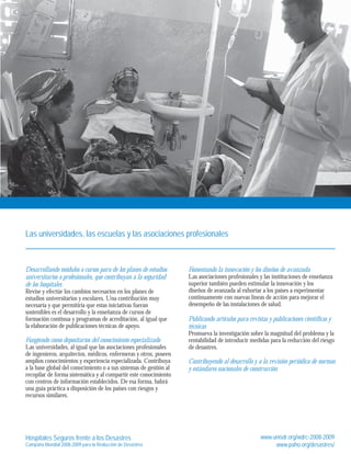 Las universidades, las escuelas y las asociaciones profesionales 
Desarrollando módulos o cursos para de los planes de estudios 
universitarios o profesionales, que contribuyan a la seguridad 
de los hospitales 
Revise y efectúe los cambios necesarios en los planes de 
estudios universitarios y escolares. Una contribución muy 
necesaria y que permitiría que estas iniciativas fueran 
sostenibles es el desarrollo y la enseñanza de cursos de 
formación continua y programas de acreditación, al igual que 
la elaboración de publicaciones técnicas de apoyo. 
Fungiendo como depositarios del conocimiento especializado 
Las universidades, al igual que las asociaciones profesionales 
de ingenieros, arquitectos, médicos, enfermeras y otros, poseen 
amplios conocimientos y experiencia especializada. Contribuya 
a la base global del conocimiento o a sus sistemas de gestión al 
recopilar de forma sistemática y al compartir este conocimiento 
con centros de información establecidos. De esa forma, habrá 
una guía práctica a disposición de los países con riesgos y 
recursos similares. 
Fomentando la innovación y los diseños de avanzada 
Las asociaciones profesionales y las instituciones de enseñanza 
superior también pueden estimular la innovación y los 
diseños de avanzada al exhortar a los países a experimentar 
continuamente con nuevas líneas de acción para mejorar el 
desempeño de las instalaciones de salud. 
Publicando artículos para revistas y publicaciones científicas y 
técnicas 
Promueva la investigación sobre la magnitud del problema y la 
rentabilidad de introducir medidas para la reducción del riesgo 
de desastres. 
Contribuyendo al desarrollo y a la revisión periódica de normas 
y estándares nacionales de construcción 
Hospitales Seguros frente a los Desastres 
Campaña Mundial 2008-2009 para la Reducción de Desastres 
www.unisdr.org/wdrc-2008-2009 
www.paho.org/desastres/ 
 