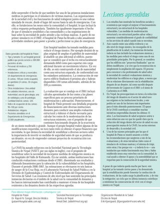 debe sorprender el hecho de que también fue una de las primeras instalaciones 
médicas en participar en el simulacro de víctimas masivas. Las organizaciones 
de la sociedad civil y los funcionarios de salud trabajaron juntos en una cadena 
simulada de rescate, desde el lugar del suceso hasta la sala de emergencias. Con 
ello, se fortalecieron los nexos entre la comunidad y el hospital, lo que incluyó la 
crítica respuesta prehospitalaria. También fue igualmente importante el hecho 
de que el simulacro sensibilizó a las comunidades y a las organizaciones de 
base sobre la necesidad de poder atender a las víctimas masivas. A partir de ese 
primer simulacro en el 2002, el hospital de Patan ha llevado a cabo anualmente 
actividades similares para poner a prueba y perfeccionar su plan de emergencia. 
Este hospital también ha tomado medidas para 
reducir el riesgo sísmico. Por ejemplo desistió de su 
plan original de ampliar el pabellón de maternidad 
al añadirle un piso adicional al edificio, puesto 
que se consideró que el techo era estructuralmente 
demasiado débil como para soportar esta carga 
adicional durante un movimiento telúrico. En vez 
de ello, se está construyendo el ala de maternidad 
como una estructura separada, de conformidad con 
los estándares antisísmicos. La construcción de este 
nuevo edificio finalizará el próximo año y habrán 
disponibles 120 camas adicionales, además de las 
320 ya existentes. 
La evaluación que se condujo en el 2001 incluyó 
cálculos aproximados de los costos y los planes 
específicos para un proceso prioritario de 
modernización y adecuación. Posteriormente, el 
hospital de Patan presentó una detallada propuesta 
de financiamiento ante diversas instituciones 
donantes para conducir una amplia evaluación 
estructural y elaborar el diseño necesario para 
calcular los costos de la modernización de las 
estructuras existentes, con el propósito de que 
continúen funcionando después de la ocurrencia 
de un sismo moderado o grande. Aunque el propio hospital realizó algunas de las 
modificaciones requeridas, no tuvo tanto éxito en obtener el apoyo financiero que 
necesitaba, lo que destaca la necesidad de sensibilizar a diversos sectores sobre 
la importancia de invertir en medidas de seguridad antes de que se produzca 
un desastre, en vez de emprender costosos proyectos de reconstrucción con 
posterioridad. 
La OMS ha aunado esfuerzos con la Sociedad Nacional para la Tecnología 
Sísmica de Nepal (NSET, por sus siglas en inglés), con el propósito de 
sensibilizar sobre la necesidad de incorporar medidas de mitigación sísmica en 
los hospitales del Valle de Katmandú. En ese sentido, ambas instituciones han 
conducido evaluaciones continuas desde el 2001, diseminado sus resultados y 
elaborado lineamientos para la valoración de la vulnerabilidad en los hospitales. 
Durante el período 2006-2007, las estimaciones se efectuaron en seis bancos 
de sangre de la Cruz Roja, en el Laboratorio Nacional de Salud Pública y en la 
División de Epidemiología y Control de Enfermedades del Departamento de 
Servicios de Salud. Las reuniones de alto nivel que han sostenido las principales 
instancias decisorias en el ámbito de la salud con la comunidad de donantes y 
los bancos internacionales han contribuido a mantener el tema de los hospitales 
resistentes a los desastres dentro de las respectivas agendas. 
1. Los estudios han mostrado los beneficios sociales y 
económicos que surgen al mejorar el funcionamiento 
estructural y no estructural de los hospitales 
vulnerables. Las medidas de modernización 
estructural y no estructural pueden salvar vidas y 
aumentar considerablemente el grado de confiabilidad 
en los servicios de salud cuando más se necesitan. 
2. Aún cuando existe una sólida evidencia y un 
alto nivel de riesgo sísmico, los encargados de la 
planificación de la salud y las instancias decisorias 
todavía no han incluido las evaluaciones sísmicas y 
las medidas para reducir el riesgo como una de sus 
prioridades principales. Por lo general, se considera 
que los edificios son “proyectos finalizados” que no 
deben modificarse, y se cree que la reconstrucción es 
simplemente la ampliación del espacio. El proceso 
para convencer a los profesionales de salud sobre 
la necesidad de conducir evaluaciones sísmicas y 
modernizar los edificios es a largo plazo, a menos que 
ello se relacione directamente con la rehabilitación 
después de un desastre, tal como sucedió después 
del terremoto de Gujarat en el 2001 o el sismo de 
Cachemira en el 2006. 
3. En Nepal, las preocupaciones en torno a la reducción 
del riesgo de desastres en el sector de salud tuvo 
sus orígenes en las instituciones locales, y este 
podría ser uno de los factores más importantes 
para el éxito obtenido posteriormente. El apoyo 
de la OMS contribuyó a consolidar muchas 
iniciativas emprendidas durante los últimos 15 
años. Los funcionarios de salud aceptaron unirse a 
estos esfuerzos una vez que les quedó claro que la 
reducción del riesgo dentro del sector de salud era una 
preocupación mutua de la OMS, los socios externos 
de desarrollo y la sociedad civil. 
4. Una de las razones principales por las que el 
hospital de Patan se mostró anuente a recibir 
las recomendaciones que surgieron a raíz de las 
evaluaciones y de otras iniciativas (tales como el 
simulacro de víctimas masivas y el sistema de triaje, 
entre otras.) fue porque era —y todavía lo es— una 
instalación que estaba funcionando muy bien y había 
establecido nexos muy estrechos con la comunidad, lo 
cual ayudó a obtener el apoyo y la sostenibilidad que se 
requerían para la consecución de la seguridad sísmica. 
A pesar de que todavía queda mucho por hacer, este 
hospital ya ha tomado ciertos pasos y ha demostrado 
que la sensibilización puede fomentar la conducción de 
evaluaciones, de las cuales surge la planificación, y de ésta 
la mitigación; un ciclo que en última instancia contribuye 
a minimizar las consecuencias de vivir con el riesgo 
sísmico en Nepal. 
Para obtener mayor información, comuníquese con: 
Hospital de Patan 
Dr. Rajesh N. Gongal, Director Médico 
(patan@hospital.wlink.com.np) 
Lecciones aprendidas 
Datos generales del hospital de Patan: 
• 
Tipo y tamaño: Es un hospital general 
público que presta servicio a 300.000 
pacientes al año. 
• 
Personal: 60 médicos y 250 
enfermeras. 
• 
Instalaciones críticas y esenciales: 
Un departamento de emergencias 
(5 camas, 100 por ciento ocupado), 
un quirófano (4 camas, 30 cirugías 
diarias). 
• 
Otras instalaciones: Una unidad 
de cuidados intensivos, una de 
maternidad, una de ginecología, una 
de radiología y una de patología. 
Cantidad total de camas: 320. 
Índice de ocupación de las camas: 
90–100 por ciento. 
Ambulancias: ninguna. 
Pacientes atendidos en el 
Departamento de Emergencias: 
33.000 anualmente. 
•• 
•• 
Sociedad Nacional para la Tecnología 
Sísmica de Nepal 
Amod Dixit, (adixit@nset.org.np) 
Organización Mundial de la Salud 
Ofi cina de Nepal 
Erik Kjaergaard, (Kjaergaarde@searo.who.int) 
 