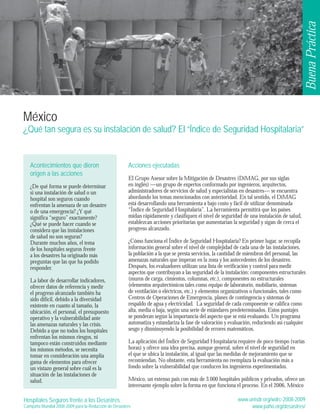 Buena Práctica 
México 
¿Qué tan segura es su instalación de salud? El “Índice de Seguridad Hospitalaria” 
Hospitales Seguros frente a los Desastres 
Campaña Mundial 2008-2009 para la Reducción de Desastres 
www.unisdr.org/wdrc-2008-2009 
www.paho.org/desastres/ 
Acontecimientos que dieron 
origen a las acciones 
¿De qué forma se puede determinar 
si una instalación de salud o un 
hospital son seguros cuando 
enfrentan la amenaza de un desastre 
o de una emergencia? ¿Y qué 
significa “seguro” exactamente? 
¿Qué se puede hacer cuando se 
considera que las instalaciones 
de salud no son seguras? 
Durante muchos años, el tema 
de los hospitales seguros frente 
a los desastres ha originado más 
preguntas que las que ha podido 
responder. 
La labor de desarrollar indicadores, 
ofrecer datos de referencia y medir 
el progreso alcanzado también ha 
sido difícil, debido a la diversidad 
existente en cuanto al tamaño, la 
ubicación, el personal, el presupuesto 
operativo y la vulnerabilidad ante 
las amenazas naturales y las crisis. 
Debido a que no todos los hospitales 
enfrentan los mismos riesgos, ni 
tampoco están construidos mediante 
los mismos métodos, se necesita 
tomar en consideración una amplia 
gama de elementos para ofrecer 
un vistazo general sobre cuál es la 
situación de las instalaciones de 
salud. 
Acciones ejecutadas 
El Grupo Asesor sobre la Mitigación de Desastres (DiMAG, por sus siglas 
en inglés) —un grupo de expertos conformado por ingenieros, arquitectos, 
administradores de servicios de salud y especialistas en desastres— se encuentra 
abordando los temas mencionados con anterioridad. En tal sentido, el DiMAG 
está desarrollando una herramienta a bajo costo y fácil de utilizar denominada 
“Índice de Seguridad Hospitalaria”. La herramienta permitirá que los países 
midan rápidamente y clasifiquen el nivel de seguridad de una instalación de salud, 
establezcan acciones prioritarias que aumentarían la seguridad y sigan de cerca el 
progreso alcanzado. 
¿Cómo funciona el Índice de Seguridad Hospitalaria? En primer lugar, se recopila 
información general sobre el nivel de complejidad de cada una de las instalaciones, 
la población a la que se presta servicios, la cantidad de miembros del personal, las 
amenazas naturales que imperan en la zona y los antecedentes de los desastres. 
Después, los evaluadores utilizan una lista de verificación y control para medir 
aspectos que contribuyan a las seguridad de la instalación: componentes estructurales 
(muros de carga, cimientos, columnas, etc.), componentes no estructurales 
(elementos arquitectónicos tales como equipo de laboratorio, mobiliario, sistemas 
de ventilación o eléctricos, etc.) y elementos organizativos o funcionales, tales como 
Centros de Operaciones de Emergencia, planes de contingencia y sistemas de 
respaldo de agua y electricidad. La seguridad de cada componente se califica como 
alta, media o baja, según una serie de estándares predeterminados. Estos puntajes 
se ponderan según la importancia del aspecto que se está evaluando. Un programa 
automatiza y estandariza la fase de valoración y evaluación, reduciendo así cualquier 
sesgo y disminuyendo la posibilidad de errores matemáticos. 
La aplicación del Índice de Seguridad Hospitalaria requiere de poco tiempo (varias 
horas) y ofrece una idea precisa, aunque general, sobre el nivel de seguridad en 
el que se ubica la instalación, al igual que las medidas de mejoramiento que se 
recomiendan. No obstante, esta herramienta no reemplaza la evaluación más a 
fondo sobre la vulnerabilidad que conducen los ingenieros experimentados. 
México, un extenso país con más de 3.000 hospitales públicos y privados, ofrece un 
interesante ejemplo sobre la forma en que funciona el proceso. En el 2006, México 
 