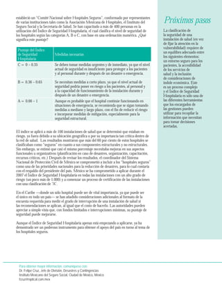 estableció un “Comité Nacional sobre Hospitales Seguros”, conformado por representantes 
de varias instituciones tales como la Asociación Mexicana de Hospitales, el Instituto del 
Seguro Social y la Secretaría de Salud. Se han capacitado a más de 400 personas en la 
utilización del Índice de Seguridad Hospitalaria, el cual clasifica el nivel de seguridad de 
los hospitales según las categorías A, B o C, con base en una ordenación numérica. ¿Qué 
significa este puntaje? 
Puntaje del Índice 
de Seguridad 
Hospitalaria 
Medidas necesarias 
C = 0 – 0.35 Se deben tomar medidas urgentes y de inmediato, ya que el nivel 
actual de seguridad es insuficiente para proteger a los pacientes 
y al personal durante y después de un desastre o emergencia. 
B = 0.36 – 0.65 Se necesitan medidas a corto plazo, ya que el nivel actual de 
seguridad podría poner en riesgo a los pacientes, al personal y 
a la capacidad de funcionamiento de la instalación durante y 
después de un desastre o emergencia. 
A = 0.66 – 1 Aunque es probable que el hospital continúe funcionando en 
situaciones de emergencia, se recomienda que se sigan tomando 
medidas a mediano y largo plazo, con el fin de reducir el riesgo 
e incorporar medidas de mitigación, especialmente para la 
seguridad estructural. 
El índice se aplicó a más de 100 instalaciones de salud que se determinó que estaban en 
riesgo, ya fuera debido a su ubicación geográfica o por su importancia tan crítica dentro de 
la red de salud. Los resultados mostraron que más del 60 por ciento de estos hospitales se 
clasificaban como “seguros” en cuanto a sus componentes estructurales y no estructurales. 
Sin embargo, se estimó que casi el mismo porcentaje necesitaba mejoras en sus aspectos 
funcionales u organizativos (planificación en caso de desastres, organización, capacitación, 
recursos críticos, etc.) Después de revisar los resultados, el coordinador del Sistema 
Nacional de Protección Civil de México se comprometió a incluir a los “hospitales seguros” 
como una de las prioridades nacionales para la reducción de desastres, para lo cual contaría 
con el respaldo del presidente del país. México se ha comprometido a aplicar durante el 
2007 el Índice de Seguridad Hospitalaria en todas las instalaciones con un alto grado de 
riesgo (un poco más de 1.000) y a comenzar un proceso de certificación de las instalaciones 
con una clasificación de “A”. 
En el Caribe —donde un sólo hospital puede ser de vital importancia, ya que puede ser 
el único en todo un país— se han añadido consideraciones adicionales al formato de la 
encuesta requerida para medir el grado de interrupción de una instalación de salud si 
las recomendaciones se aplican, al igual que el costo de hacerlo. Las autoridades pueden 
apreciar a simple vista que, con fondos limitados e interrupciones mínimas, su puntaje de 
seguridad puede mejorarse. 
Aunque el Índice de Seguridad Hospitalaria apenas está empezando a aplicarse, ya ha 
demostrado ser un poderoso instrumento para obtener el apoyo del país en torno al tema de 
los hospitales seguros. 
La clasificación de 
la seguridad de una 
instalación de salud (en vez 
de fijar la atención en la 
vulnerabilidad) requiere de 
un equilibro adecuado entre 
los siguientes elementos: 
un entorno seguro para los 
pacientes, la accesibilidad 
de los servicios de 
salud y la inclusión 
de consideraciones de 
índole económica. Este 
es un proceso complejo 
y el Índice de Seguridad 
Hospitalaria es sólo una de 
las diferentes herramientas 
que los encargados de 
las gestiones pueden 
utilizar para recopilar la 
información que necesitan 
para tomar decisiones 
acertadas. 
Para obtener mayor información, comuníquese con: 
Dr. Felipe Cruz, Jefe de División, Desastres y Contingencias 
Instituto Mexicano del Seguro Social, Ciudad de México, México 
fcruz@optical.com.mex 
Próximos pasos 
 