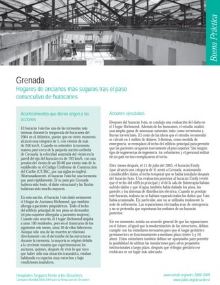 Hospitales Seguros frente a los Desastres 
Campaña Mundial 2008-2009 para la Reducción de Desastres 
Good Practice 
Acciones ejecutadas 
Después del huracán Iván, se condujo una evaluación del daño en 
el Hogar Richmond. Además de los huracanes, el estudio analizó 
una amplia gama de amenazas naturales, tales como terremotos y 
lluvias torrenciales. El costo de las obras que el estudio recomendó 
se calculó en 1 millón de dólares. Mientras, como medida de 
emergencia, se reemplazó el techo del edificio principal para permitir 
que las pacientes ocuparan nuevamente el piso superior. Sin ningún 
tipo de sugerencias de ingeniería, los voluntarios y el personal militar 
de un país vecino reemplazaron el techo. 
Diez meses después, el 13 de julio del 2005, el huracán Emily 
(que alcanzó una categoría de 1) azotó a Grenada, ocasionando 
considerables daños al techo temporal que se había instalado después 
del huracán Iván. Una evaluación posterior al huracán Emily reveló 
que el techo del edificio principal y el de la sala de fisioterapia habían 
sufrido daños y que el agua también había dañado los pisos, las 
paredes y los sistemas de distribución eléctrica. Cuando se produjo 
este huracán, todavía no se habían reparado todos los daños que Iván 
había ocasionado. En particular, aún no se utilizaba totalmente la 
sede de enfermería. Las reparaciones efectuadas eran de emergencia 
y no se pretendía que soportaran los embates de un huracán 
posterior. 
En ese momento, existía un acuerdo general de que las reparaciones 
en el futuro, al igual que la modernización de las estructuras, debían 
cumplir con los estándares necesarios para que el hogar geriátrico 
permaneciera en funcionamiento a mediano plazo (entre 5 y 10 
años). Estos estándares también debían ser apropiados para permitir 
la posibilidad de utilizar las instalaciones para otros propósitos 
institucionales a largo plazo, después que el hogar geriátrico se 
reubicara en un lugar más adecuado. 
www.unisdr.org/wdrc-2008-2009 
www.paho.org/desastres/ 
Grenada 
Hogares de ancianos más seguros tras el paso 
consecutivo de huracanes 
Acontecimientos que dieron origen a las 
acciones 
El huracán Iván fue una de las tormentas más 
intensas durante la temporada de huracanes del 
2004 en el Atlántico, puesto que en cierto momento 
alcanzó una categoría de 5, con vientos de más 
de 248 km/h. Cuando en setiembre la tormenta 
masiva pasó cerca de la pequeña nación caribeña 
de Grenada, la velocidad sostenida del viento en la 
pared del ojo del huracán era de 193 km/h, con una 
presión del viento de un 30-60 por ciento más de lo 
establecido en el Código Uniforme de Construcción 
del Caribe (CUBiC, por sus siglas en inglés). 
Afortunadamente, el huracán Iván fue una tormenta 
que pasó rápidamente. Si su paso por Grenada 
hubiera sido lento, el daño estructural y las lluvias 
hubieran sido mucho mayores. 
En esta nación, el huracán Iván dañó seriamente 
el Hogar de Ancianos Richmond, que también 
alberga a pacientes psiquiátricos. Todo el techo 
del edificio principal de tres pisos se derrumbó 
(el piso superior albergaba a pacientes mujeres). 
Cuando esto ocurrió, el Hogar Richmond alojaba 
a unos 100 residentes, pero en el transcurso de los 
siguientes seis meses, unos 30 de ellos fallecieron. 
Aunque sólo una de las muertes se relacionó 
directamente con el derrumbe de las estructuras 
durante la tormenta, la mayoría se originó debido 
a la creciente tensión que experimentaron los 
ancianos, quienes, después de vivir lo que tuvo 
que haber sido una situación traumática, estaban 
habitando en espacios muy estrechos y bajo 
condiciones insalubres. 
Buena Práctica 
 