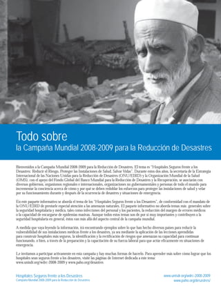 Todo sobre 
la Campaña Mundial 2008-2009 para la Reducción de Desastres 
Bienvenidos a la Campaña Mundial 2008-2009 para la Reducción de Desastres. El tema es “Hospitales Seguros frente a los 
Desastres: Reducir el Riesgo, Proteger las Instalaciones de Salud, Salvar Vidas”. Durante estos dos años, la secretaría de la Estrategia 
Internacional de las Naciones Unidas para la Reducción de Desastres (ONU/EIRD) y la Organización Mundial de la Salud 
(OMS), con el apoyo del Fondo Global del Banco Mundial para la Reducción de Desastres y la Recuperación, se asociarán con 
diversos gobiernos, organismos regionales e internacionales, organizaciones no gubernamentales y personas de todo el mundo para 
incrementar la conciencia acerca de cómo y por qué se deben redoblar los esfuerzos para proteger las instalaciones de salud y velar 
por su funcionamiento durante y después de la ocurrencia de desastres y situaciones de emergencia. 
En este paquete informativo se aborda el tema de los “Hospitales Seguros frente a los Desastres”, de conformidad con el mandato de 
la ONU/EIRD de prestarle especial atención a las amenazas naturales. El paquete informativo no aborda temas más generales sobre 
la seguridad hospitalaria y médica, tales como infecciones del personal y los pacientes, la reducción del margen de errores médicos 
o la capacidad de encargarse de epidemias masivas. Aunque todos estos temas son de por sí muy importantes y contribuyen a la 
seguridad hospitalaria en general, éstos van más allá del aspecto central de la campaña mundial. 
A medida que vaya leyendo la información, irá encontrando ejemplos sobre lo que han hecho diversos países para reducir la 
vulnerabilidad de sus instalaciones médicas frente a los desastres, ya sea mediante la aplicación de las lecciones aprendidas 
para construir hospitales más seguros, la identificación y la rectificación de riesgos que amenazan su capacidad para continuar 
funcionando, o bien, a través de la preparación y la capacitación de su fuerza laboral para que actúe eficazmente en situaciones de 
emergencia. 
Le invitamos a participar activamente en esta campaña y hay muchas formas de hacerlo. Para aprender más sobre cómo lograr que los 
hospitales sean seguros frente a los desastres, visite las páginas de Internet dedicada a este tema: 
www.unisdr.org/wdrc-2008-2009 y www.paho.org/desastres 
Hospitales Seguros frente a los Desastres 
Campaña Mundial 2008-2009 para la Reducción de Desastres 
www.unisdr.org/wdrc-2008-2009 
www.paho.org/desastres/ 
 