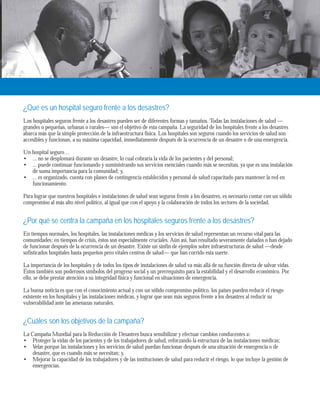 ¿Qué es un hospital seguro frente a los desastres? 
Los hospitales seguros frente a los desastres pueden ser de diferentes formas y tamaños. Todas las instalaciones de salud — 
grandes o pequeñas, urbanas o rurales— son el objetivo de esta campaña. La seguridad de los hospitales frente a los desastres 
abarca más que la simple protección de la infraestructura física. Los hospitales son seguros cuando los servicios de salud son 
accesibles y funcionan, a su máxima capacidad, inmediatamente después de la ocurrencia de un desastre o de una emergencia. 
Un hospital seguro… 
... no se desplomará durante un desastre, lo cual cobraría la vida de los pacientes y del personal; 
... puede continuar funcionando y suministrando sus servicios esenciales cuando más se necesitan, ya que es una instalación 
de suma importancia para la comunidad; y, 
... es organizado, cuenta con planes de contingencia establecidos y personal de salud capacitado para mantener la red en 
funcionamiento. 
Para lograr que nuestros hospitales e instalaciones de salud sean seguros frente a los desastres, es necesario contar con un sólido 
compromiso al más alto nivel político, al igual que con el apoyo y la colaboración de todos los sectores de la sociedad. 
¿Por qué se centra la campaña en los hospitales seguros frente a los desastres? 
En tiempos normales, los hospitales, las instalaciones médicas y los servicios de salud representan un recurso vital para las 
comunidades; en tiempos de crisis, éstos son especialmente cruciales. Aún así, han resultado severamente dañados o han dejado 
de funcionar después de la ocurrencia de un desastre. Existe un sinfín de ejemplos sobre infraestructuras de salud —desde 
sofisticados hospitales hasta pequeños pero vitales centros de salud— que han corrido esta suerte. 
La importancia de los hospitales y de todos los tipos de instalaciones de salud va más allá de su función directa de salvar vidas. 
Éstos también son poderosos símbolos del progreso social y un prerrequisito para la estabilidad y el desarrollo económico. Por 
ello, se debe prestar atención a su integridad física y funcional en situaciones de emergencia. 
La buena noticia es que con el conocimiento actual y con un sólido compromiso político, los países pueden reducir el riesgo 
existente en los hospitales y las instalaciones médicas, y lograr que sean más seguros frente a los desastres al reducir su 
vulnerabilidad ante las amenazas naturales. 
¿Cuáles son los objetivos de la campaña? 
La Campaña Mundial para la Reducción de Desastres busca sensibilizar y efectuar cambios conducentes a: 
Proteger la vidas de los pacientes y de los trabajadores de salud, reforzando la estructura de las instalaciones médicas; 
Velar porque las instalaciones y los servicios de salud puedan funcionar después de una situación de emergencia o de 
desastre, que es cuando más se necesitan; y, 
Mejorar la capacidad de los trabajadores y de las instituciones de salud para reducir el riesgo, lo que incluye la gestión de 
emergencias. 
•• 
• 
•• 
• 
 