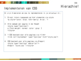 CSS


Implementeren van CSS
                                                              Hierachie!
Er zijn 4 manieren om css te implementeren in je structuur nl.:

1. Direct intern toepassen op html elementen via style
   <p style="color: blue; font-family: Arial; ">

2. Alle opmaak per pagina in de <head>
   <style type="text/css">
   p {font-weight: normal; color: gray; }
   </style>

3. 1 CSS bestand voor alle paginas via <link>
   <link rel="stylesheet" type="text/css" href="style.css">

4. CSS bestand voor alle paginas via @import
   <style type="text/css" media="all">
   @import "style.css“;</style>
 