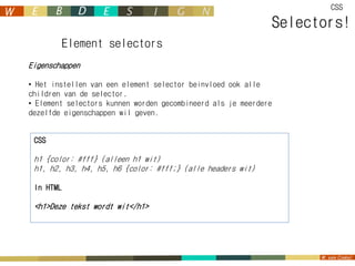CSS

                                                             Selectors!
           Element selectors
Eigenschappen

• Het instellen van een element selector beinvloed ook alle
children van de selector.
• Element selectors kunnen worden gecombineerd als je meerdere
dezelfde eigenschappen wil geven.


 CSS

 h1 {color: #fff} (alleen h1 wit)
 h1, h2, h3, h4, h5, h6 {color: #fff;} (alle headers wit)

 In HTML

 <h1>Deze tekst wordt wit</h1>
 