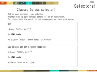 CSS

                                                             Selectors!
        Classes (class selector)
Dit is een speciaal type selector.
Hiermee kun je zelf opmaak samenstellen en toekennen.
Een class selector wordt in css aangegeven met een punt ervoor.

CSS

.kleur {color: #fff;}

In HTML code

<p class=“kleur”>Deze tekst is wit</p>


CSS (class aan een element koppelen)

p.kleur {color: #fff;}

In HTML code

<p>Deze tekst is wit</p>
 