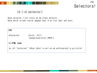 CSS

                                                                Selectors!
        Id (id selector)
Deze selector lijkt sterk op de class selector.
Deze wordt alleen vooraf gegaan door # en niet door een punt.



CSS

#container        {color: #fff;
                   background-color:#999:}

In HTML code

<p id=“container”>Deze tekst is wit en de achtergrond is grijs</p>
 