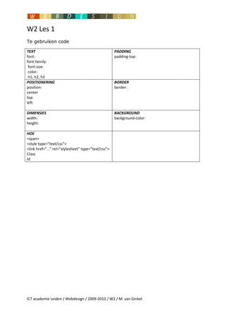 W2 Les 1
Te gebruiken code

TEXT                                               PADDING
font:                                              padding-top:
font-family:
 font-size:
 color:
 h1, h2, h3
POSITIONERING                                      BORDER
position:                                          border:
center
top
left

DIMENSIES                                          BACKGROUND
width:                                             background-color:
height:

HOE
<span>
<style type=”text/css”>
<link href=”…” rel=”stylesheet” type=”text/css”>
Class
Id




ICT academie Leiden / Webdesign / 2009-2010 / W2 / M. van Ginkel
 