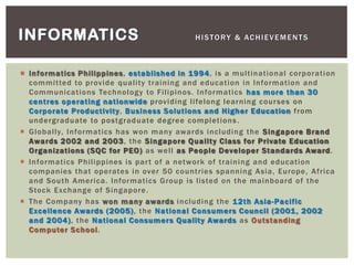  Informatics Philippines, established in 1994, is a multinational corporation
committed to provide quality training and education in Information and
Communications Technology to Filipinos. Informatics has more than 30
centres operating nationwide providing lifelong learning courses on
Corporate Productivity, Business Solutions and Higher Education from
undergraduate to postgraduate degree completions.
 Globally, Informatics has won many awards including the Singapore Brand
Awards 2002 and 2003, the Singapore Quality Class for Private Education
Organizations (SQC for PEO) as well as People Developer Standards Award.
 Informatics Philippines is part of a network of training and education
companies that operates in over 50 countries spanning Asia, Europe, Africa
and South America. Informatics Group is listed on the mainboard of the
Stock Exchange of Singapore.
 The Company has won many awards including the 12th Asia-Pacific
Excellence Awards (2005), the National Consumers Council (2001, 2002
and 2004), the National Consumers Quality Awards as Outstanding
Computer School.
INFORMATICS HISTORY & ACHIEVEMENTS
 
