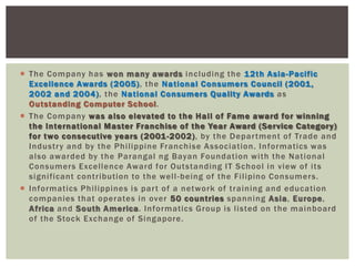  The Company has won many awards including the 12th Asia-Pacific
Excellence Awards (2005), the National Consumers Council (2001,
2002 and 2004), the National Consumers Quality Awards as
Outstanding Computer School.
 The Company was also elevated to the Hall of Fame award for winning
the International Master Franchise of the Year Award (Service Category)
for two consecutive years (2001-2002), by the Department of Trade and
Industry and by the Philippine Franchise Association. Informatics was
also awarded by the Parangal ng Bayan Foundation with the National
Consumers Excellence Award for Outstanding IT School in view of its
significant contribution to the well-being of the Filipino Consumers.
 Informatics Philippines is part of a network of training and education
companies that operates in over 50 countries spanning Asia, Europe,
Africa and South America. Informatics Group is listed on the mainboard
of the Stock Exchange of Singapore.
 