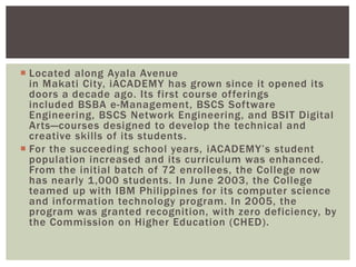  Located along Ayala Avenue
in Makati City, iACADEMY has grown since it opened its
doors a decade ago. Its first course offerings
included BSBA e-Management, BSCS Software
Engineering, BSCS Network Engineering, and BSIT Digital
Arts—courses designed to develop the technical and
creative skills of its students.
 For the succeeding school years, iACADEMY‟s student
population increased and its curriculum was enhanced.
From the initial batch of 72 enrollees, the College now
has nearly 1,000 students. In June 2003, the College
teamed up with IBM Philippines for its computer science
and information technology program. In 2005, the
program was granted recognition, with zero deficiency, by
the Commission on Higher Education (CHED).
 