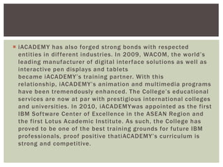  iACADEMY has also forged strong bonds with respected
entities in different industries. In 2009, WACOM, the world‟s
leading manufacturer of digital interface solutions as well as
interactive pen displays and tablets
became iACADEMY‟s training partner. With this
relationship, iACADEMY‟s animation and multimedia programs
have been tremendously enhanced. The College‟s educational
services are now at par with prestigious international colleges
and universities. In 2010, iACADEMYwas appointed as the first
IBM Software Center of Excellence in the ASEAN Region and
the first Lotus Academic Institute. As such, the College has
proved to be one of the best training grounds for future IBM
professionals, proof positive thatiACADEMY‟s curriculum is
strong and competitive.
 