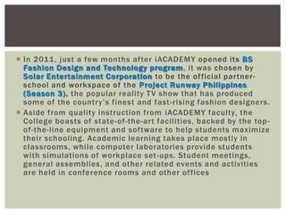  In 2011, just a few months after iACADEMY opened its BS
Fashion Design and Technology program, it was chosen by
Solar Entertainment Corporation to be the official partner-
school and workspace of the Project Runway Philippines
(Season 3), the popular reality TV show that has produced
some of the country‟s finest and fast-rising fashion designers.
 Aside from quality instruction from iACADEMY faculty, the
College boasts of state-of-the-art facilities, backed by the top-
of-the-line equipment and software to help students maximize
their schooling. Academic learning takes place mostly in
classrooms, while computer laboratories provide students
with simulations of workplace set-ups. Student meetings,
general assemblies, and other related events and activities
are held in conference rooms and other offices
 