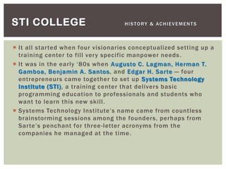  It all started when four visionaries conceptualized setting up a
training center to fill very specific manpower needs.
 It was in the early „80s when Augusto C. Lagman, Herman T.
Gamboa, Benjamin A. Santos, and Edgar H. Sarte — four
entrepreneurs came together to set up Systems Technology
Institute (STI), a training center that delivers basic
programming education to professionals and students who
want to learn this new skill.
 Systems Technology Institute‟s name came from countless
brainstorming sessions among the founders, perhaps from
Sarte‟s penchant for three-letter acronyms from the
companies he managed at the time.
STI COLLEGE HISTORY & ACHIEVEMENTS
 