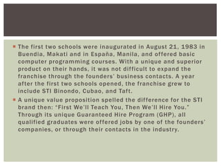  The first two schools were inaugurated in August 21, 1983 in
Buendia, Makati and in España, Manila, and offered basic
computer programming courses. With a unique and superior
product on their hands, it was not difficult to expand the
franchise through the founders‟ business contacts. A year
after the first two schools opened, the franchise grew to
include STI Binondo, Cubao, and Taft.
 A unique value proposition spelled the difference for the STI
brand then: “First We‟ll Teach You, Then We‟ll Hire You.”
Through its unique Guaranteed Hire Program (GHP), all
qualified graduates were offered jobs by one of the founders‟
companies, or through their contacts in the industry.
 