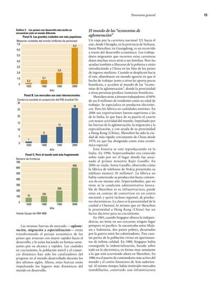 Panorama general	    13



Gráfico 3   Los países con desarrollo más tardío se          El mundo de las “economías de
encuentran ante un mundo diferente
    Panel A. Las grandes ciudades son más populosas          aglomeración”
Mayores ciudades del mundo (millones de personas)            Un viaje por la carretera nacional 321 hacia el
7,0                                                          este, desde Chengdu, en la provincia de Sichuan,
                                              6,3
6,0                                                          hasta Shenzhen, en Guangdong, es un recorrido
                                                             a través del desarrollo económico. Los trabaja-
5,0                                                          dores migrantes que recorren estas carreteras
4,0                                                          dejan muchas veces atrás a sus familias. Pero las
                                                             ayudan también a liberarse de la pobreza y están
3,0
                                                             introduciendo a China en las filas de los países
                                      2,0
2,0                                                          de ingreso mediano. Cuando se desplazan hacia
                        0,7                                  el este, abandonan un mundo agrario en que el
1,0
            0,2                                              hecho de trabajar junto a otros les aporta pocos
     0                                                       beneficios, y acceden al mundo de las “econo-
           1820        1900          1950             2000
                               Año
                                                             mías de la aglomeración”, donde la proximidad
                                                             a otras personas produce inmensos beneficios.
         Panel B. Los mercados son más internacionales
                                                                 Shenzhen atrae a jóvenes trabajadores: el 90%
    Comercio mundial en proporción del PIB mundial (%)       de sus 8 millones de residentes están en edad de
    30
                                                  26         trabajar. Se especializa en productos electróni-
    25                                                       cos. Pero los fabrica en cantidades enormes. En
                                                             2006 sus exportaciones fueron superiores a las
    20                                                       de la India, lo que hace de su puerto el cuarto
                                                             con mayor actividad del mundo. Impulsado por
    15
                                      12                     las fuerzas de la aglomeración, la migración y la
    10                                                       especialización, y con ayuda de su proximidad
                         6                                   a Hong Kong (China), Shenzhen ha sido la ciu-
     5                                                       dad de más rápido crecimiento de China desde
            1
                                                             1979, en que fue designada como zona econó-
     0
           1820        1900          1950             2000   mica especial.
                               Año                               Esta historia se está reproduciendo en la
      Panel C. Pero el mundo está más fragmentado
                                                             India. En 1990, Sriperumbudur era conocido
Número de fronteras
                                                             sobre todo por ser el lugar donde fue asesi-
700                                                          nado el primer ministro Rajiv Gandhi. En
                                            600              2006 su viuda, Sonia Gandhi, observaba cómo
600
                                                             la fábrica de teléfonos de Nokia presentaba su
500                                                          teléfono número 20 millones 6. La fábrica no
                                                             había comenzado su producción hasta comien-
400
                                                             zos de ese mismo año. Sriperumbudur, que no
300                                                          tiene ni la condición administrativa favora-
                                     200                     ble de Shenzhen ni su infraestructura, puede
200
                        104                                  estar en camino de convertirse en un centro
100         75
                                                             nacional, y quizá incluso regional, de produc-
     0                                                       tos electrónicos. La clave es la proximidad de la
           1820        1900          1950             2000   ciudad a Chennai, lo mismo que en Shenzhen
                               Año                           la proximidad a Hong Kong (China) fue un
Fuente: Equipo del IDM 2009.                                 factor decisivo para su crecimiento.
                                                                 En 1965, cuando Singapur obtuvo la indepen-
                                                             dencia, no tenía en sus cercanías ningún lugar
   Las mismas fuerzas de mercado —aglome-                    próspero ni pacífico. Se encontraba entre Mala-
ración, migración y especialización— están                   sia e Indonesia, dos países pobres, devastados
transformando el paisaje económico de los                    por la guerra entre los colonizadores. Tres cuar-
países que avanzan con mayor rapidez hacia el                tas partes de la población vivían en apartamen-
desarrollo, y lo están haciendo en formas seme-              tos de ínfima calidad. En 1980, Singapur había
jantes por su alcance y rapidez. Las ciudades                conseguido la industrialización, basada sobre
en crecimiento, la población móvil y el comer-               todo en la electrónica, en forma muy semejante
cio dinámico han sido los catalizadores del                  a lo que está ocurriendo ahora en Shenzhen. En
progreso en el mundo desarrollado durante los                1986 era el puerto de contenedores más activo del
dos últimos siglos. Ahora, estas fuerzas están               mundo y el centro financiero de Asia sudorien-
impulsando los lugares más dinámicos del                     tal. Al mismo tiempo, había instituido mercados
mundo en desarrollo.                                         inmobiliarios, construido una infraestructura
 