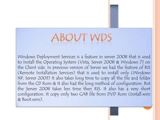 WDS
WINDOWSDEPLOYMENTSERVICES
Windows Deployment Services is a feature in server 2008 that is used
to Install the Operating System (Vista, Server 2008 & Windows 7) on
the Client side. In previous version of Server we had the feature of RIS
(Remote Installation Services) that is used to install only (Windows
XP, Server 2003) It also takes long time to copy all the file and folder
from the CD Rom & It also had the long method of configuration. But
the Server 2008 takes less time then RIS. It also has a very short
configuration. It copy only two CAB file from DVD Rom (Install.wim
& Boot.wim).
 