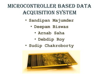 Microcontroller based Data
Acquisition System
• Sandipan Majumder
• Deepam Biswas
• Arnab Saha
• Debdip Roy
• Sudip Chakroborty
 