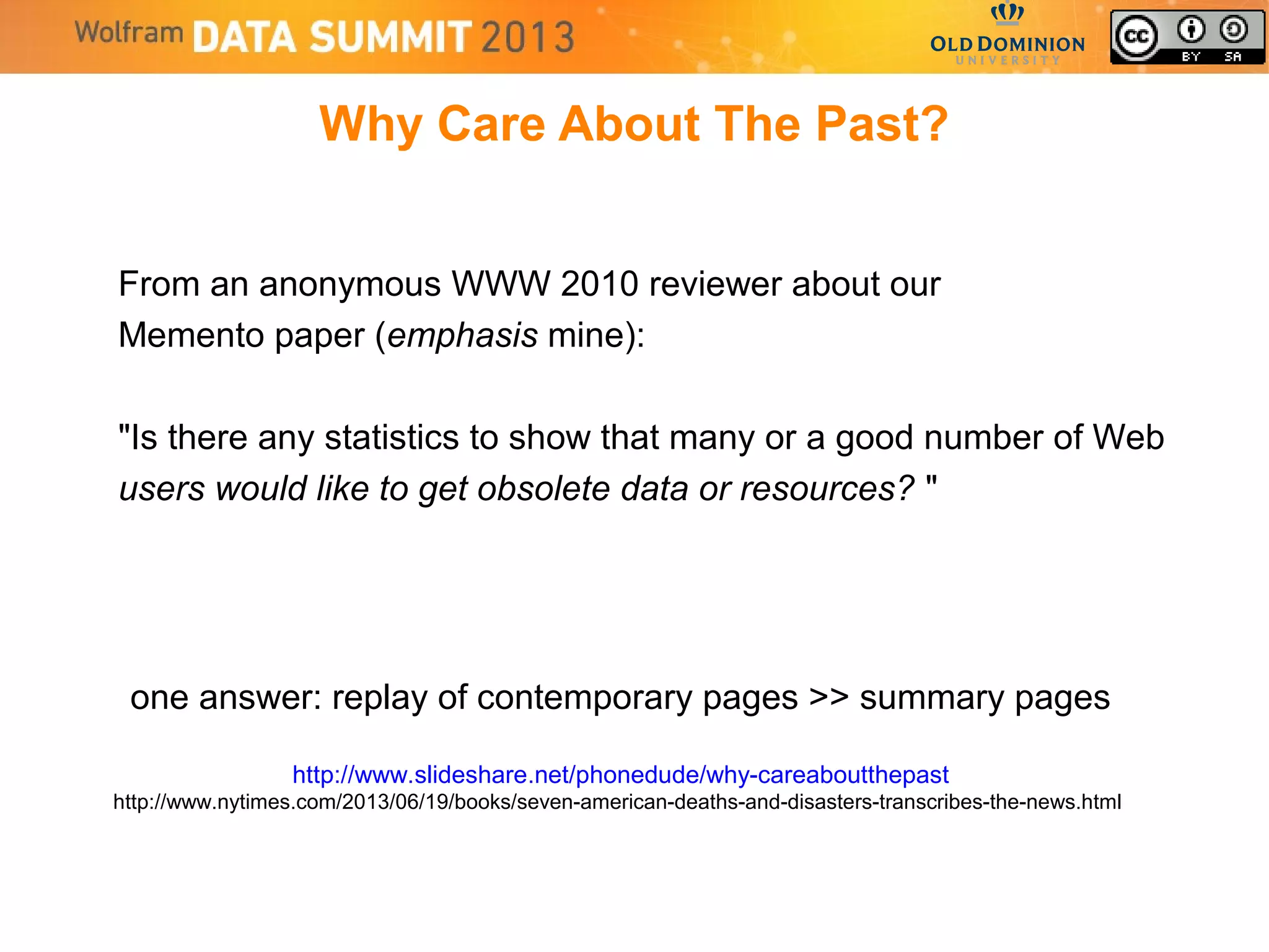 Why Care About The Past?
From an anonymous WWW 2010 reviewer about our
Memento paper (emphasis mine):
"Is there any statistics to show that many or a good number of Web
users would like to get obsolete data or resources? "
one answer: replay of contemporary pages >> summary pages
http://www.slideshare.net/phonedude/why-careaboutthepast
http://www.nytimes.com/2013/06/19/books/seven-american-deaths-and-disasters-transcribes-the-news.html
 
