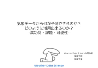気象データから何が予測できるのか？
どのように活用出来るのか？
-成功例・課題・可能性-
Weather Data Science合同会社
加藤芳樹
加藤史葉
 