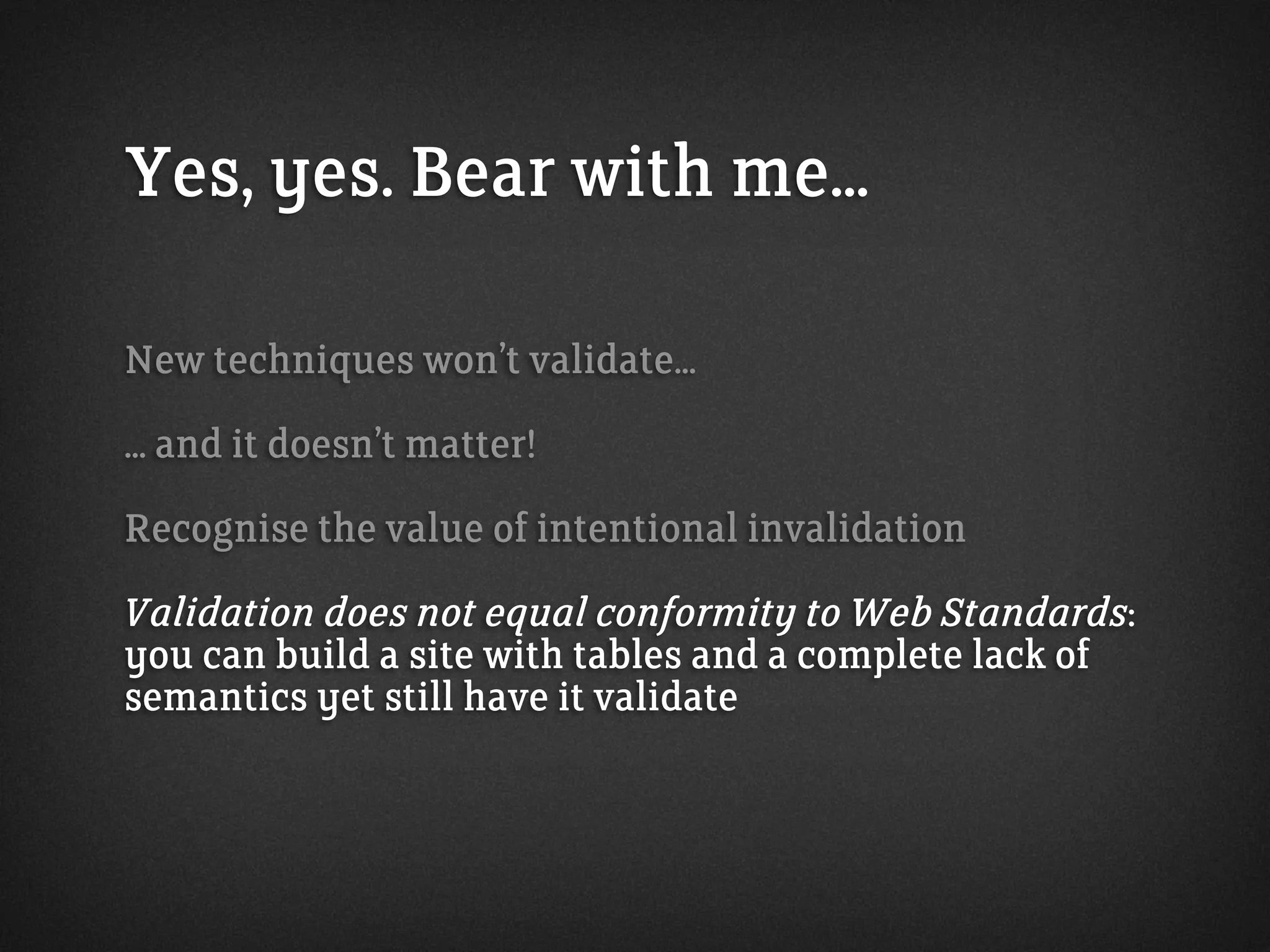 Yes, yes. Bear with me...
New techniques won’t validate...
... and it doesn’t matter!
Recognise the value of intentional invalidation
Validation does not equal conformity to Web Standards:
you can build a site with tables and a complete lack of
semantics yet still have it validate
 