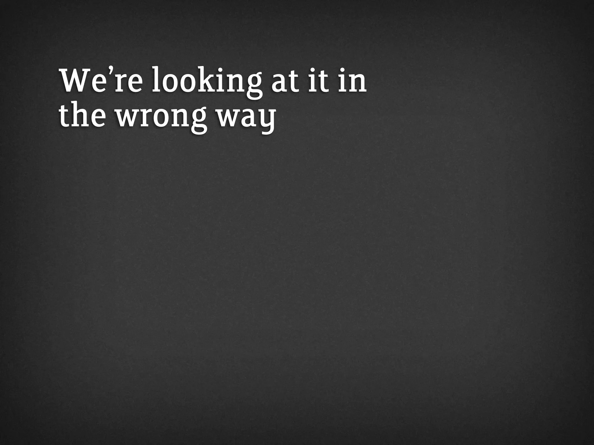 We’re looking at it in
the wrong way
 