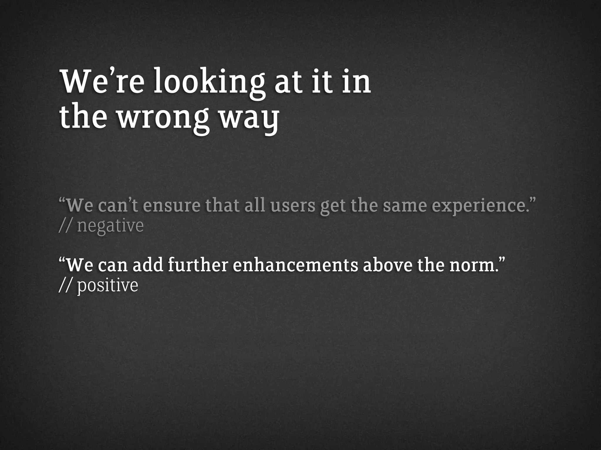 We’re looking at it in
the wrong way
“We can’t ensure that all users get the same experience.”
// negative
“We can add further enhancements above the norm.”
// positive
 