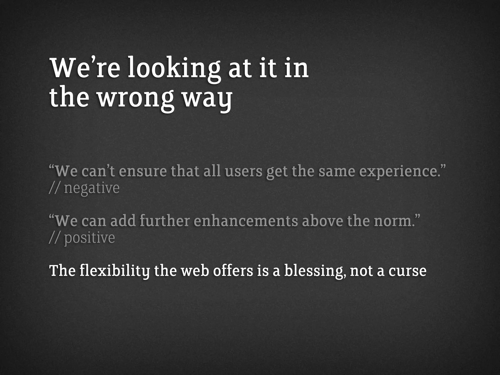 We’re looking at it in
the wrong way
“We can’t ensure that all users get the same experience.”
// negative
“We can add further enhancements above the norm.”
// positive
The flexibility the web offers is a blessing, not a curse
 