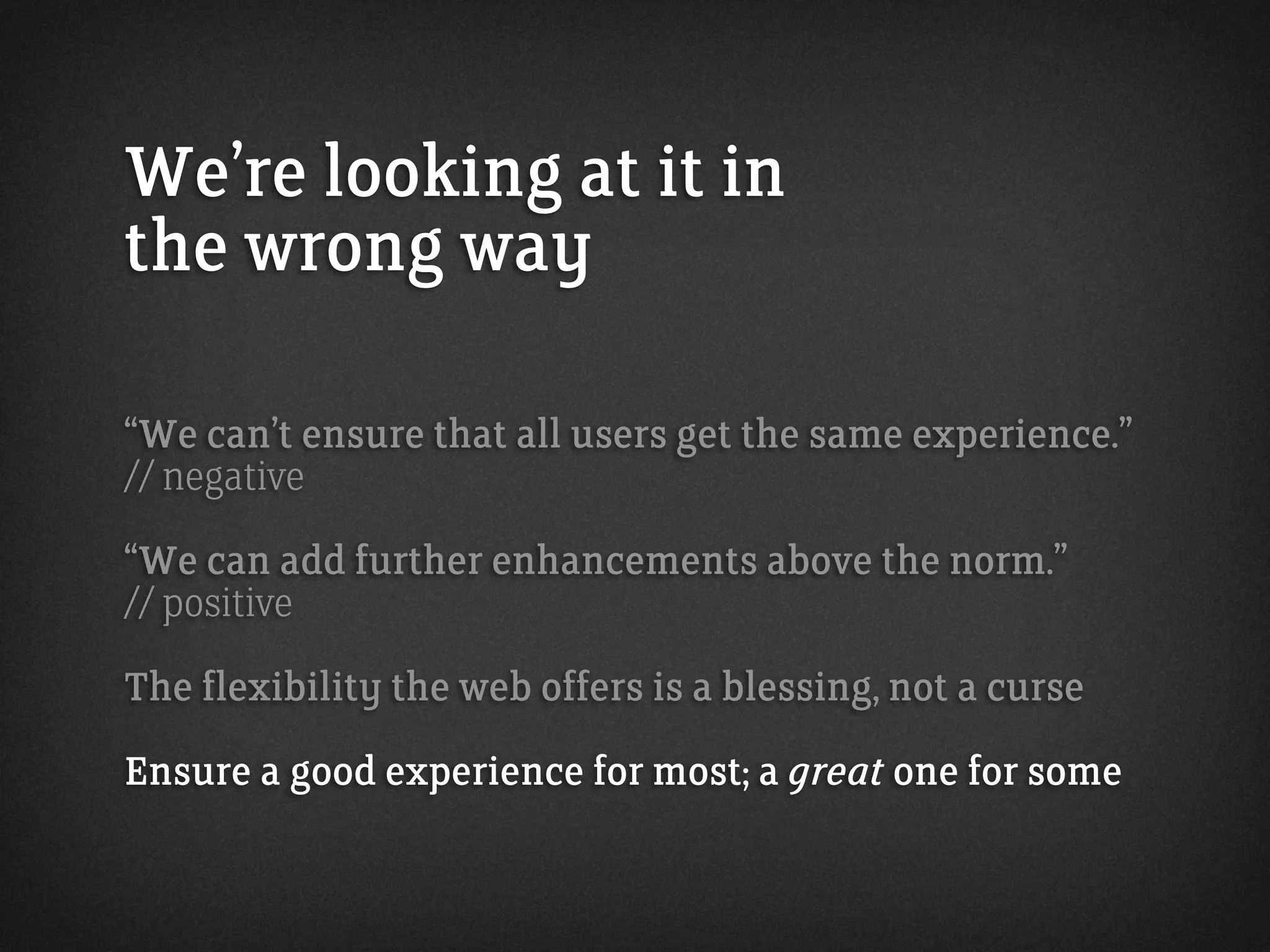 We’re looking at it in
the wrong way
“We can’t ensure that all users get the same experience.”
// negative
“We can add further enhancements above the norm.”
// positive
The flexibility the web offers is a blessing, not a curse
Ensure a good experience for most; a great one for some
 