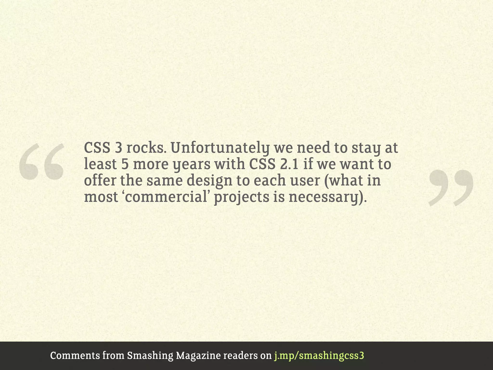 CSS 3 rocks. Unfortunately we need to stay at
least 5 more years with CSS 2.1 if we want to
offer the same design to each user (what in
most ‘commercial’ projects is necessary).
Comments from Smashing Magazine readers on j.mp/smashingcss3
“ ”
 