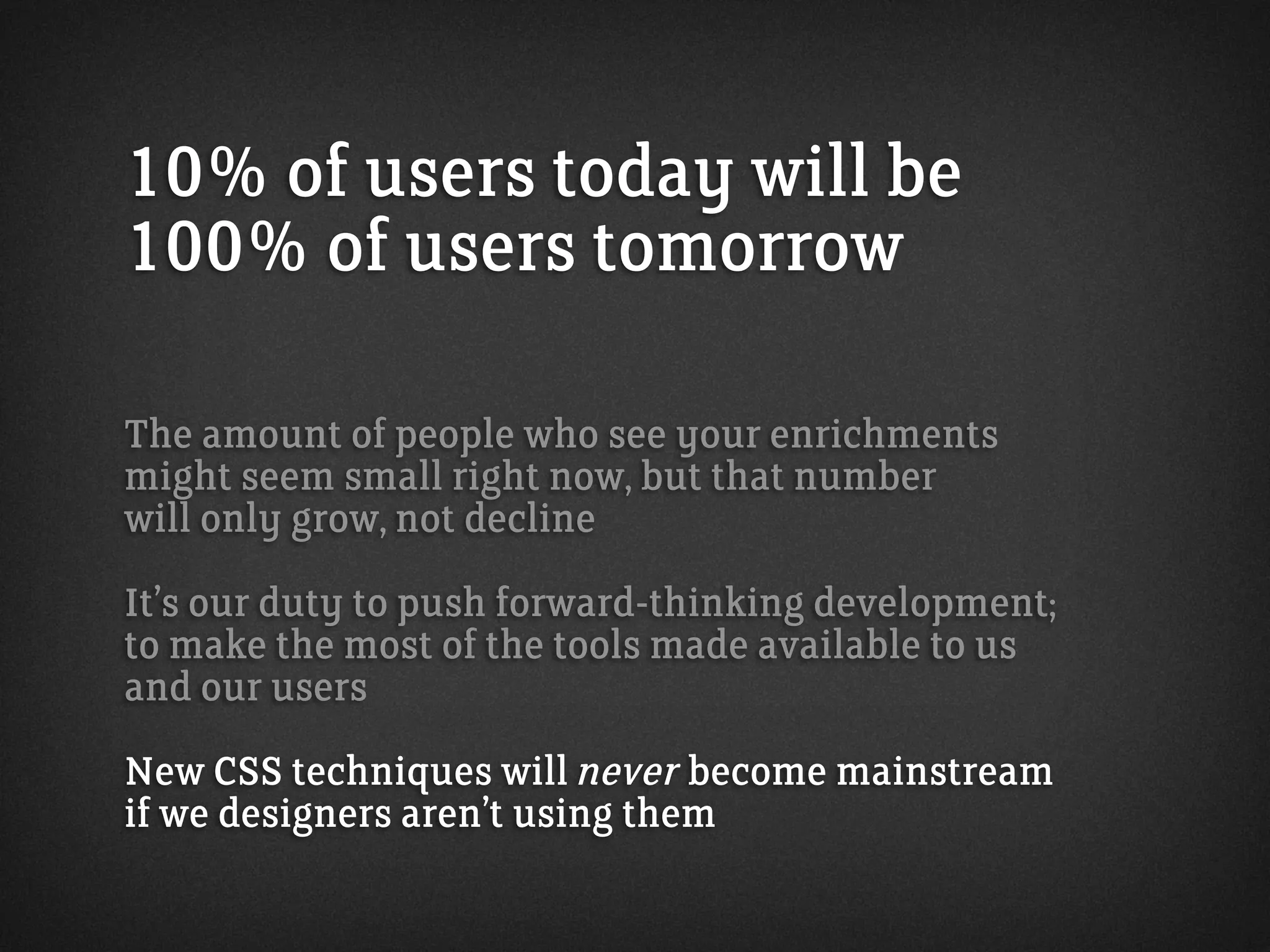 10% of users today will be
100% of users tomorrow
The amount of people who see your enrichments
might seem small right now, but that number
will only grow, not decline
It’s our duty to push forward-thinking development;
to make the most of the tools made available to us
and our users
New CSS techniques will never become mainstream
if we designers aren’t using them
 