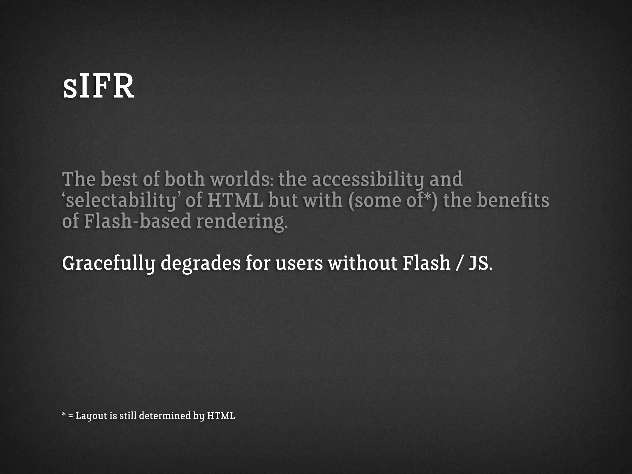 sIFR
The best of both worlds: the accessibility and
‘selectability’ of HTML but with (some of*) the benefits
of Flash-based rendering.
Gracefully degrades for users without Flash / JS.
* = Layout is still determined by HTML
 