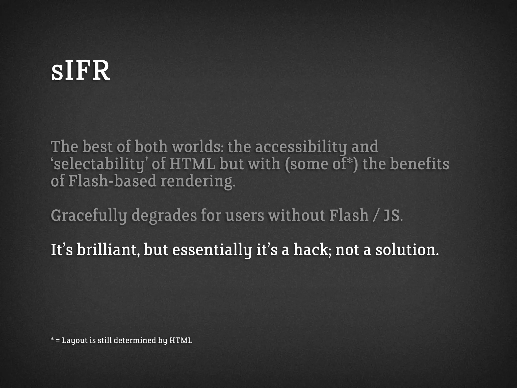 sIFR
The best of both worlds: the accessibility and
‘selectability’ of HTML but with (some of*) the benefits
of Flash-based rendering.
Gracefully degrades for users without Flash / JS.
It’s brilliant, but essentially it’s a hack; not a solution.
* = Layout is still determined by HTML
 