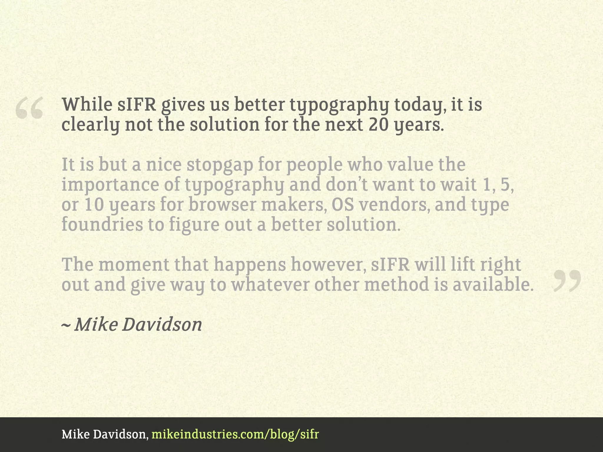 Mike Davidson, mikeindustries.com/blog/sifr
While sIFR gives us better typography today, it is
clearly not the solution for the next 20 years.
It is but a nice stopgap for people who value the
importance of typography and don’t want to wait 1, 5,
or 10 years for browser makers, OS vendors, and type
foundries to figure out a better solution.
The moment that happens however, sIFR will lift right
out and give way to whatever other method is available.
~ Mike Davidson
“
”
 