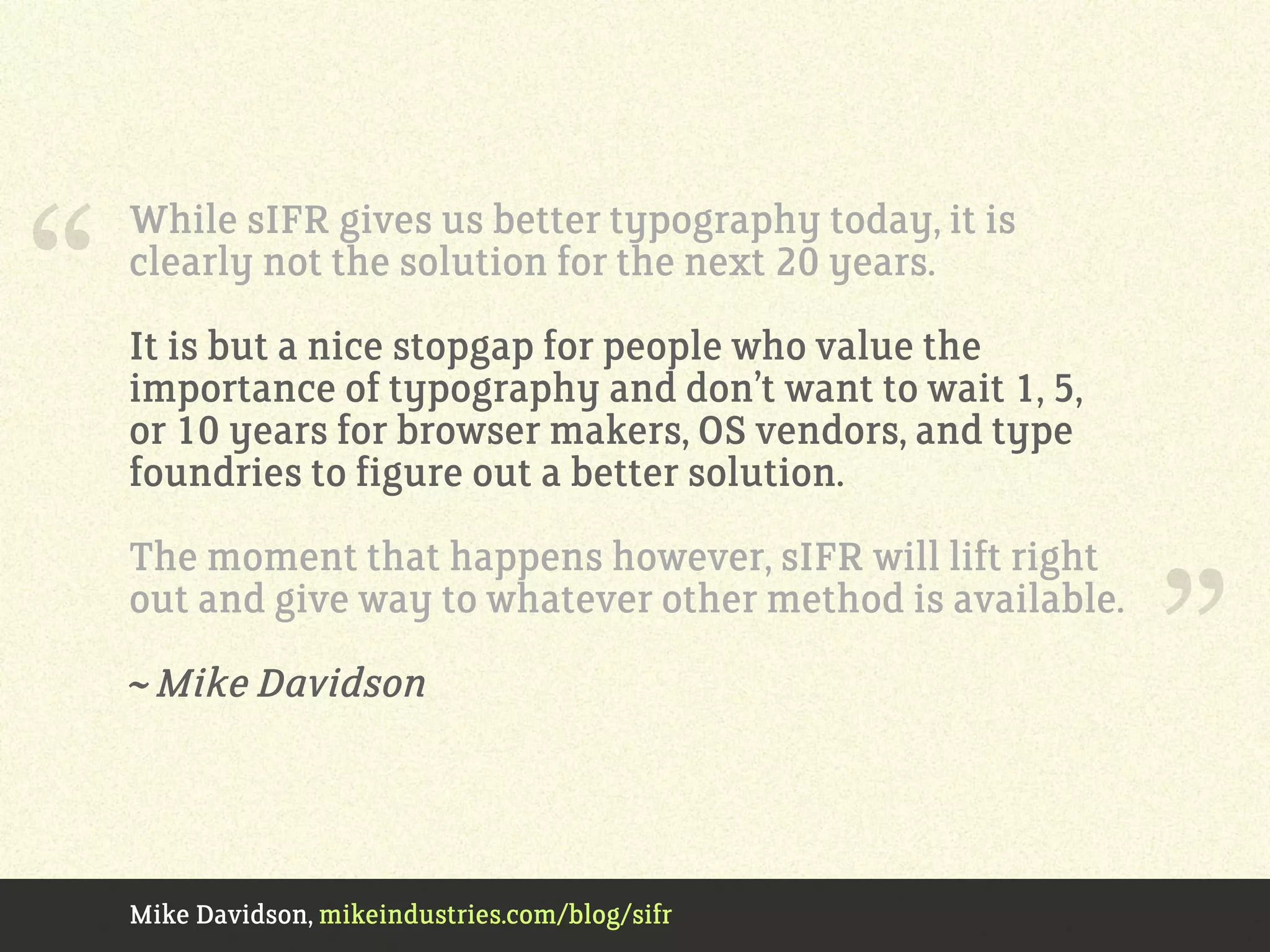 Mike Davidson, mikeindustries.com/blog/sifr
While sIFR gives us better typography today, it is
clearly not the solution for the next 20 years.
It is but a nice stopgap for people who value the
importance of typography and don’t want to wait 1, 5,
or 10 years for browser makers, OS vendors, and type
foundries to figure out a better solution.
The moment that happens however, sIFR will lift right
out and give way to whatever other method is available.
~ Mike Davidson
“
”
 