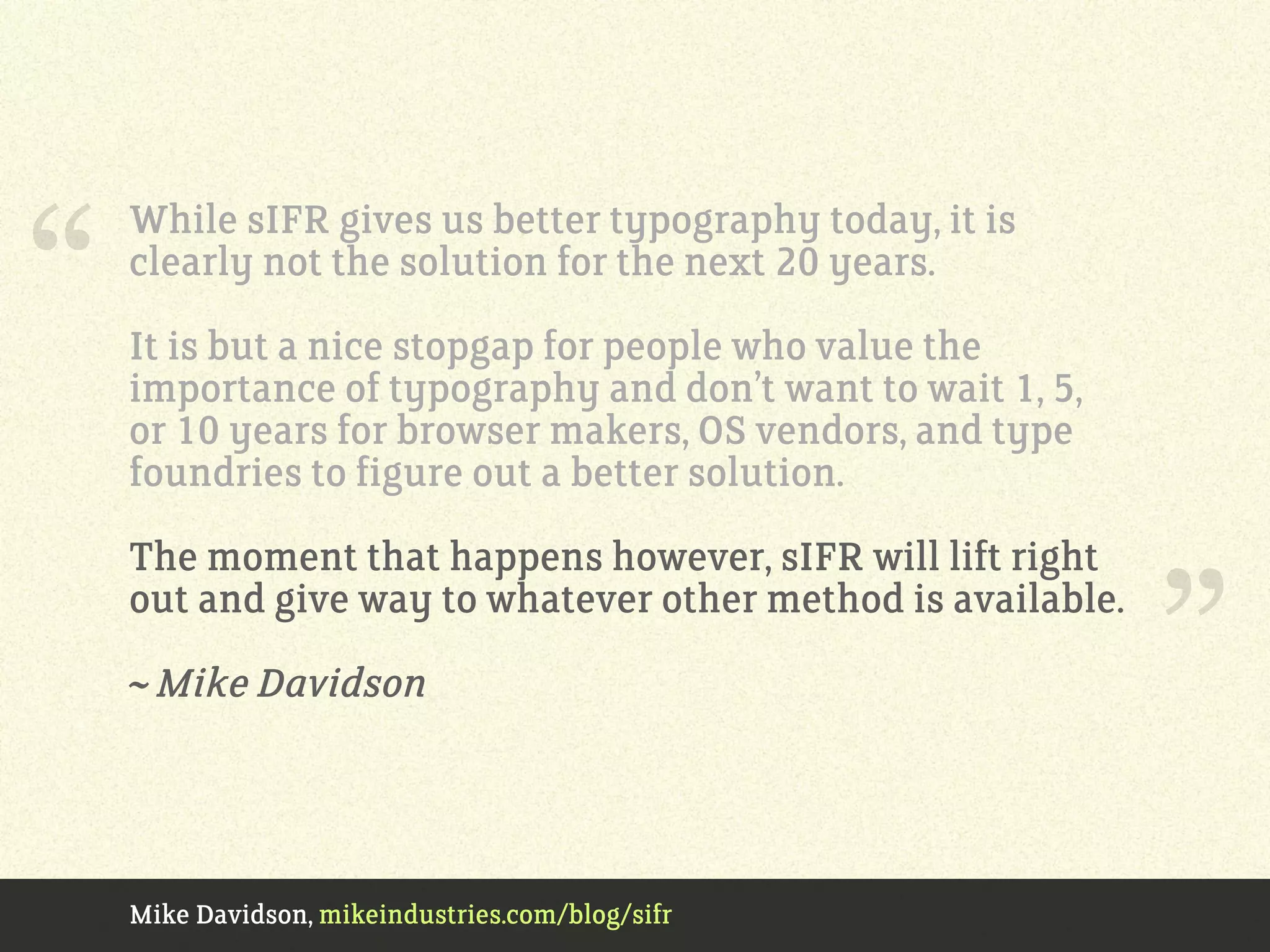Mike Davidson, mikeindustries.com/blog/sifr
While sIFR gives us better typography today, it is
clearly not the solution for the next 20 years.
It is but a nice stopgap for people who value the
importance of typography and don’t want to wait 1, 5,
or 10 years for browser makers, OS vendors, and type
foundries to figure out a better solution.
The moment that happens however, sIFR will lift right
out and give way to whatever other method is available.
~ Mike Davidson
“
”
 