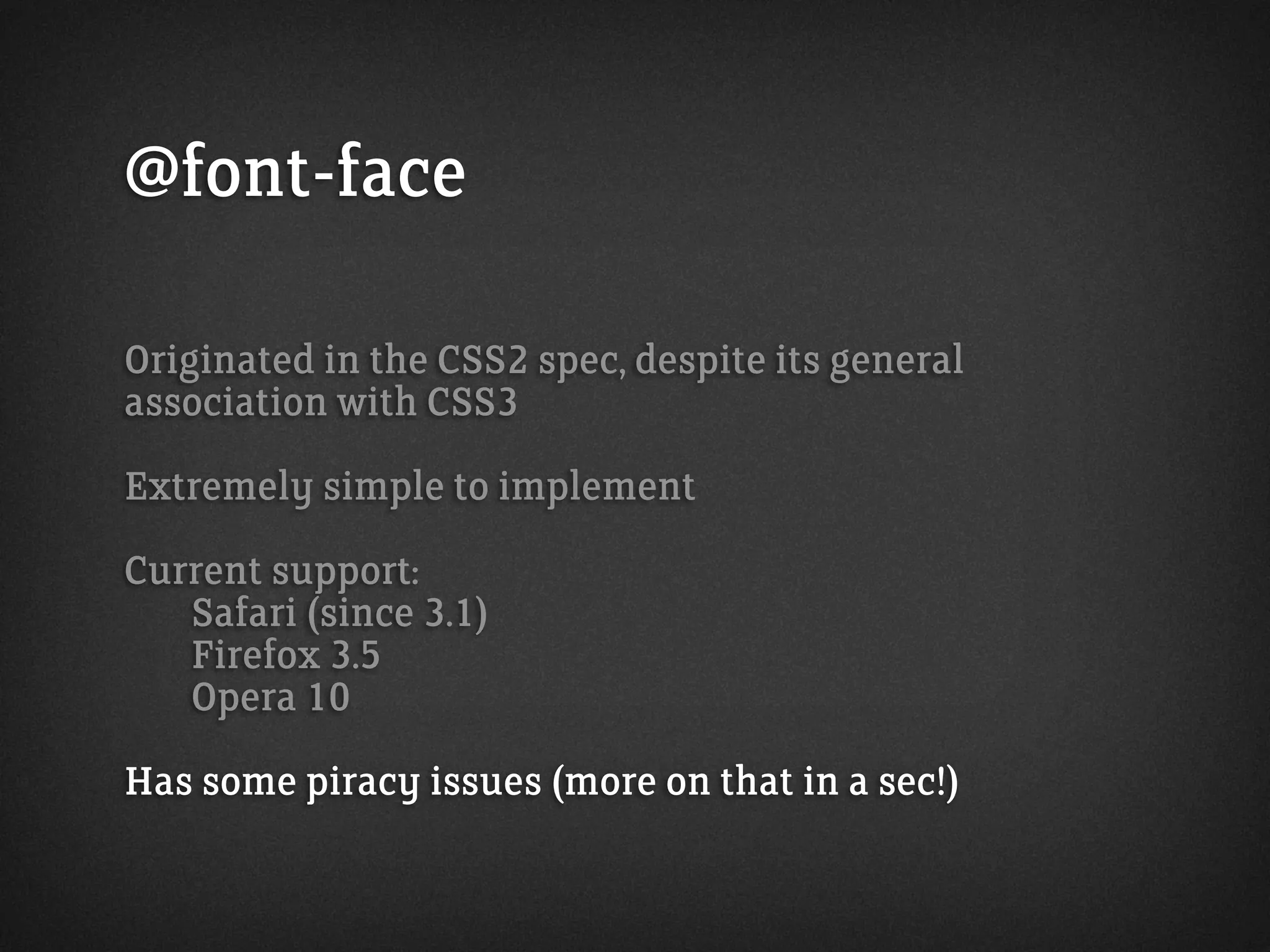 @font-face
Originated in the CSS2 spec, despite its general
association with CSS3
Extremely simple to implement
Current support:
Safari (since 3.1)
Firefox 3.5
Opera 10
Has some piracy issues (more on that in a sec!)
 
