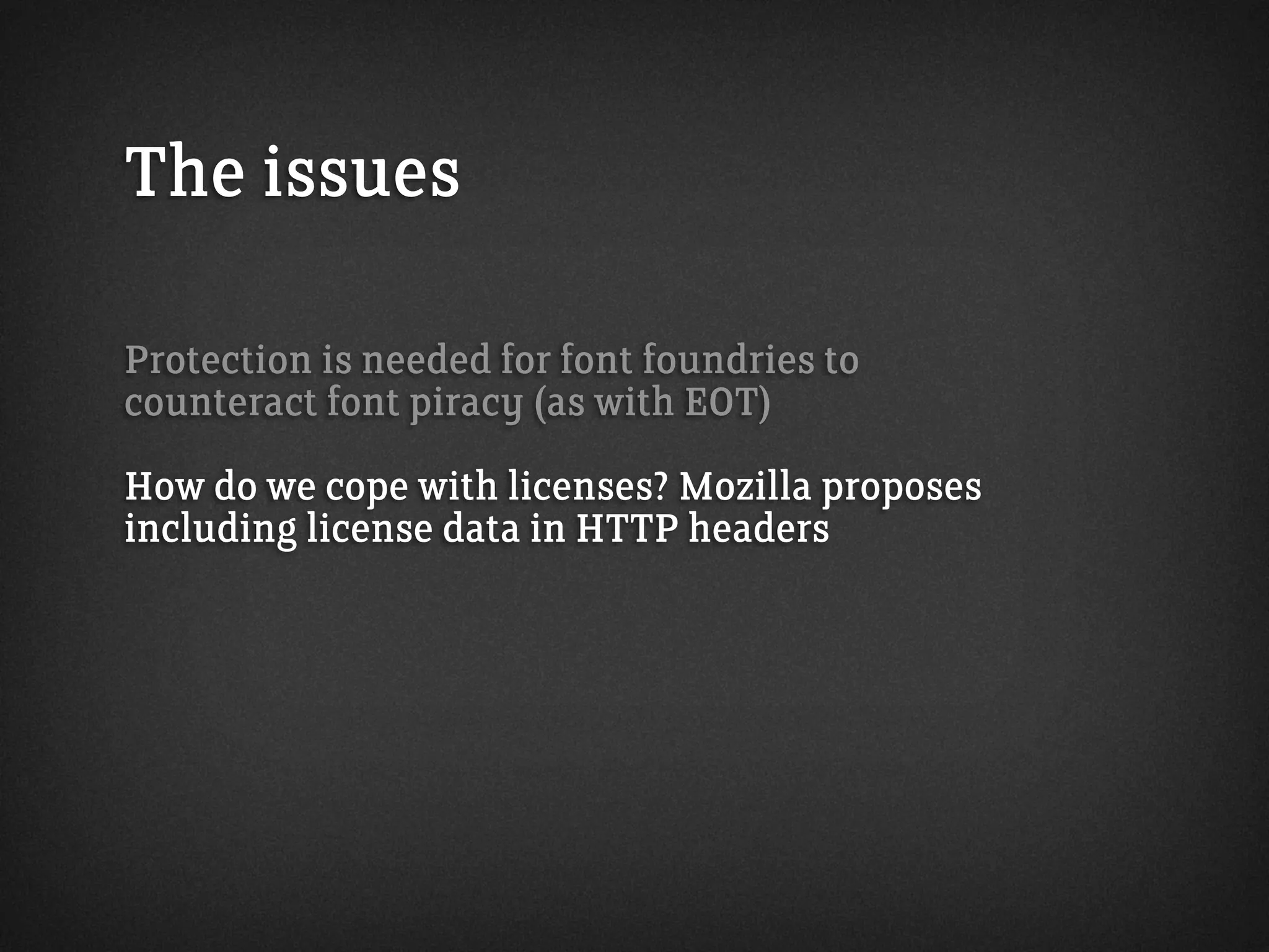 The issues
Protection is needed for font foundries to
counteract font piracy (as with EOT)
How do we cope with licenses? Mozilla proposes
including license data in HTTP headers
 