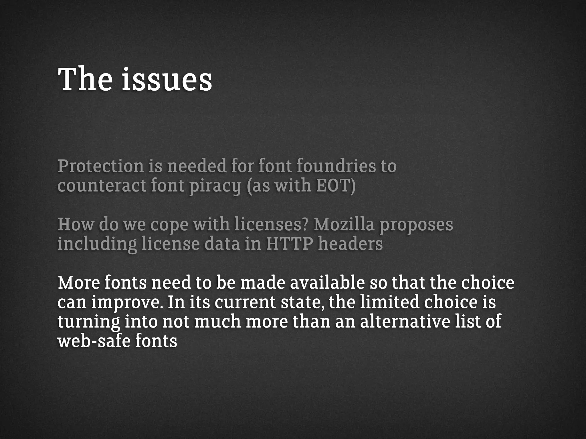 The issues
Protection is needed for font foundries to
counteract font piracy (as with EOT)
How do we cope with licenses? Mozilla proposes
including license data in HTTP headers
More fonts need to be made available so that the choice
can improve. In its current state, the limited choice is
turning into not much more than an alternative list of
web-safe fonts
 