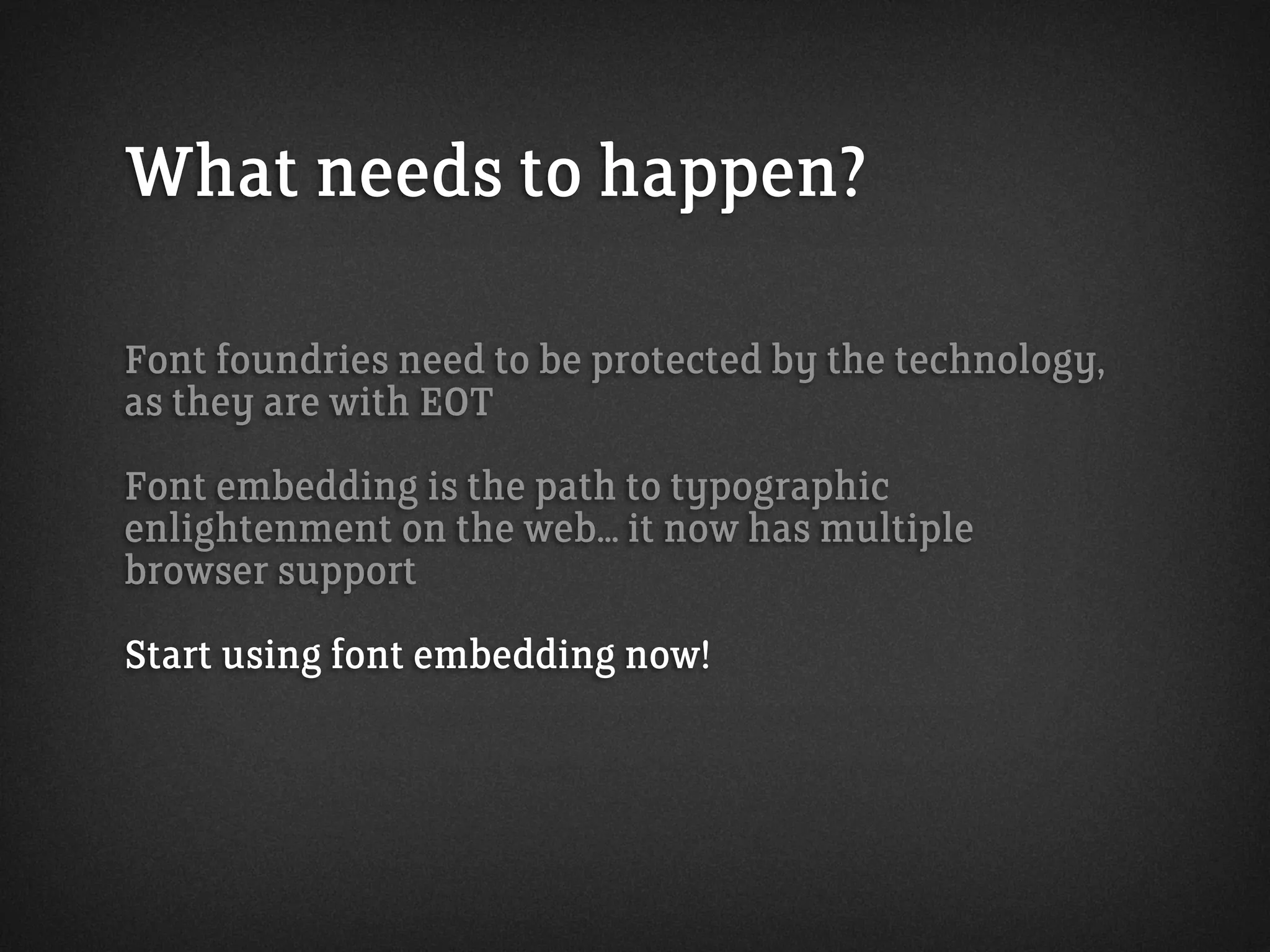 What needs to happen?
Font foundries need to be protected by the technology,
as they are with EOT
Font embedding is the path to typographic
enlightenment on the web... it now has multiple
browser support
Start using font embedding now!
 