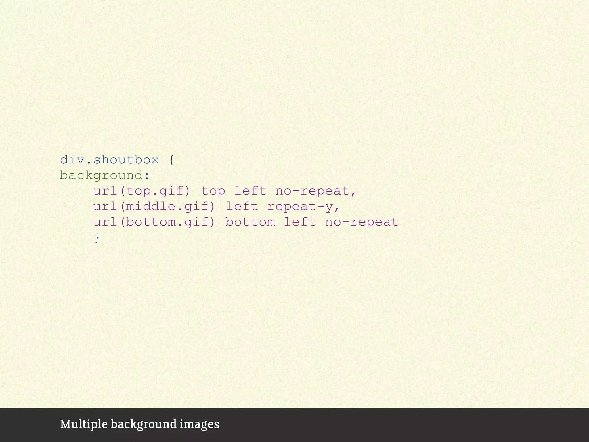 div.shoutbox {
background:
url(top.gif) top left no-repeat,
url(middle.gif) left repeat-y,
url(bottom.gif) bottom left no-repeat
}
Multiple background images
 