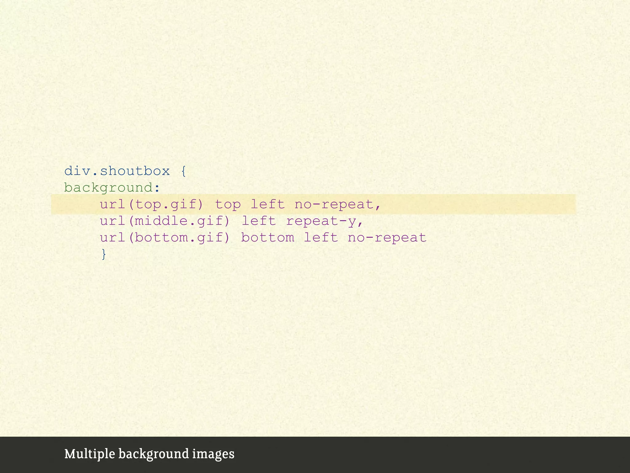 Multiple background images
div.shoutbox {
background:
url(top.gif) top left no-repeat,
url(middle.gif) left repeat-y,
url(bottom.gif) bottom left no-repeat
}
 