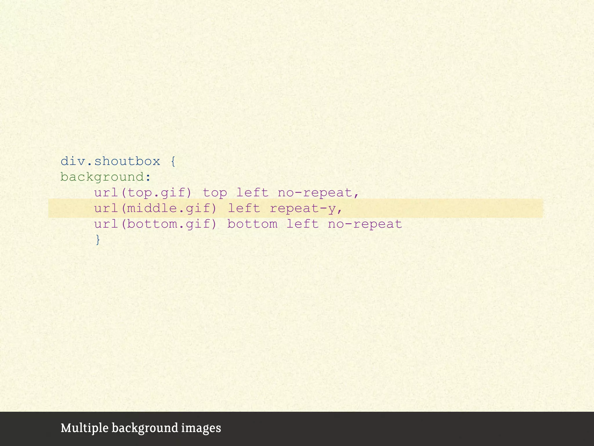 Multiple background images
div.shoutbox {
background:
url(top.gif) top left no-repeat,
url(middle.gif) left repeat-y,
url(bottom.gif) bottom left no-repeat
}
 