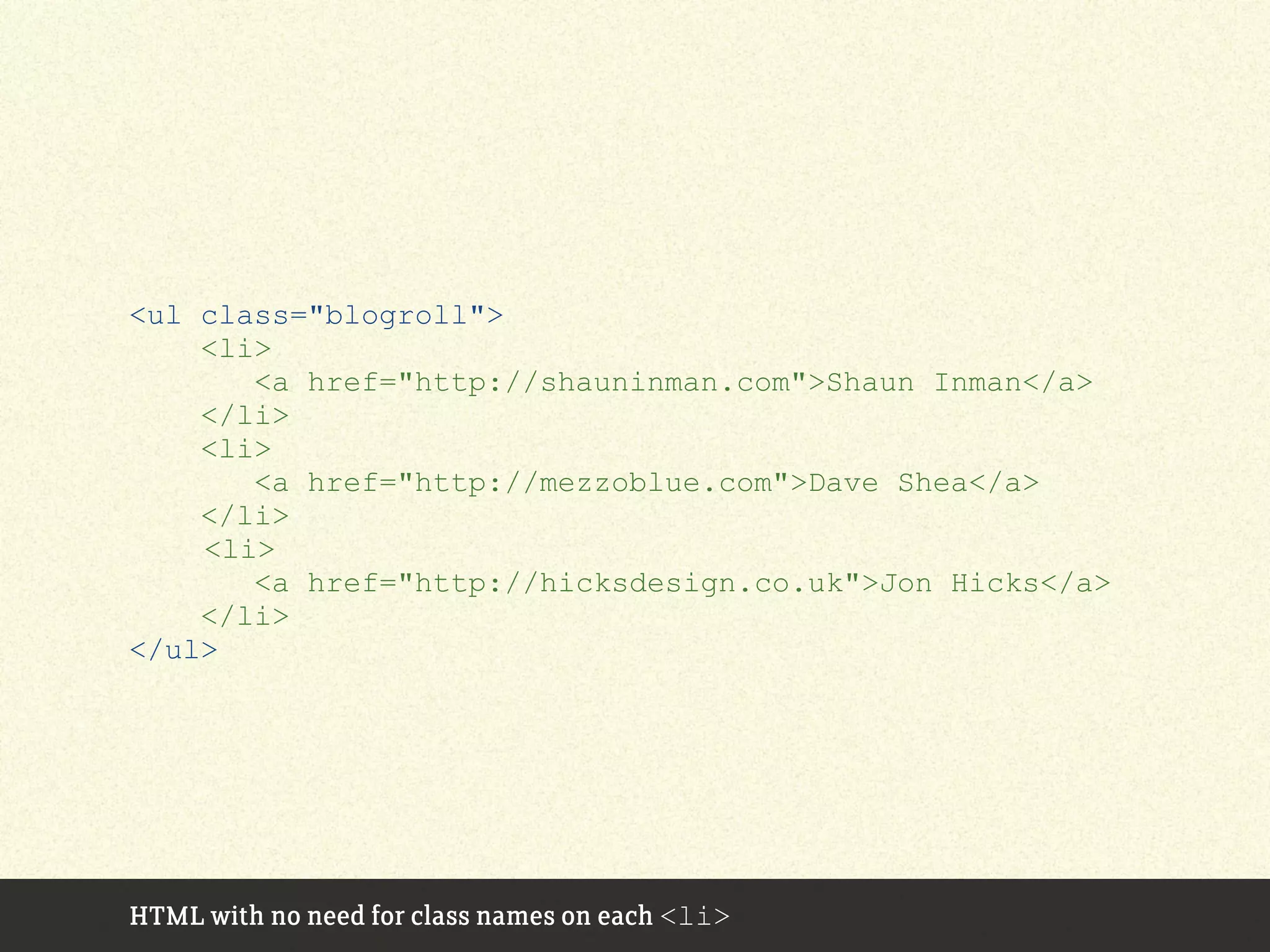 <ul class="blogroll">
<li>
<a href="http://shauninman.com">Shaun Inman</a>
</li>
<li>
<a href="http://mezzoblue.com">Dave Shea</a>
</li>
<li>
<a href="http://hicksdesign.co.uk">Jon Hicks</a>
</li>
</ul>
HTML with no need for class names on each <li>
 