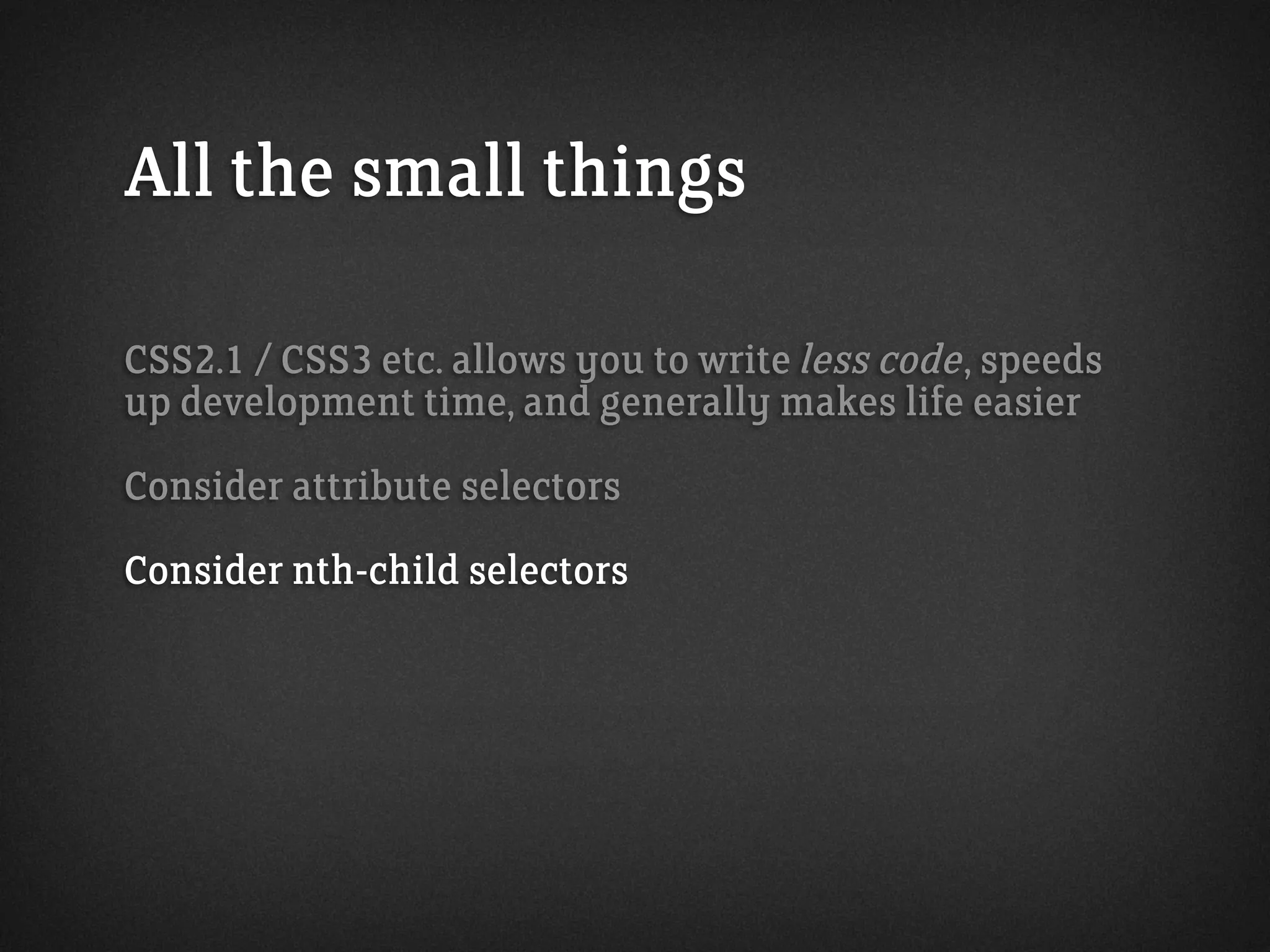 All the small things
CSS2.1 / CSS3 etc. allows you to write less code, speeds
up development time, and generally makes life easier
Consider attribute selectors
Consider nth-child selectors
 