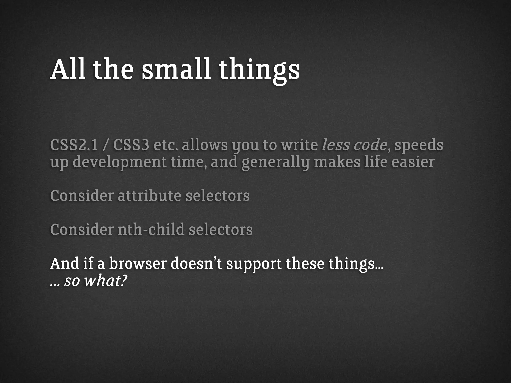 All the small things
CSS2.1 / CSS3 etc. allows you to write less code, speeds
up development time, and generally makes life easier
Consider attribute selectors
Consider nth-child selectors
And if a browser doesn’t support these things...
... so what?
 