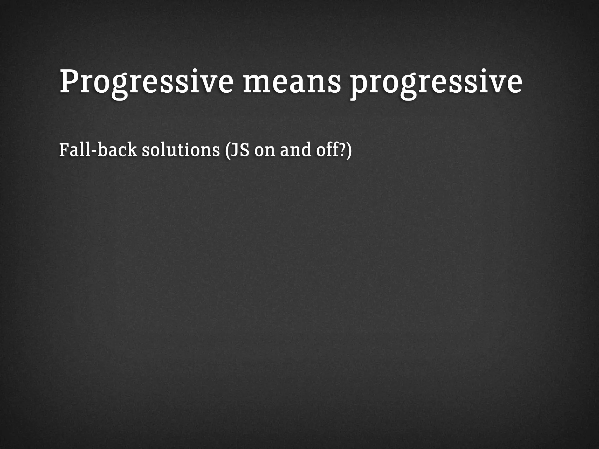 Progressive means progressive
Fall-back solutions (JS on and off?)
 